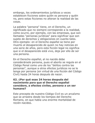 embargo, los ordenamientos jurídicos a veces
establecen ficciones sobre quién es persona y quién
no, pero estas ficciones no alteran la realidad de las
cosas.
La palabra "persona" tiene, en el Derecho, un
significado que no siempre corresponde a la realidad,
como ocurre, por ejemplo, con las empresas, que son
llamadas "personas jurídicas" para significar que son
sujeto de derechos y obligaciones en cuanto tales.
Otro ejemplo: en el Derecho español se tiene por
muerto al desaparecido de quien no hay noticias en
una serie de años, pero esta ficción legal no significa
que si el desaparecido está vivo, deje por ello de ser
una persona.
En el Derecho español, al no nacido debe
considerársele persona, pues el aborto se regula en el
Código Penal como uno de los "delitos contra las
personas", aunque a otros efectos jurídicos no se le
tenga por persona (en virtud de una ficción del Código
Civil) hasta 24 horas después de nacer.
62. ¿Por qué esas 24 horas después del
nacimiento para que el Derecho español
considere, a efectos civiles, persona a un ser
humano?
Este precepto de nuestro Código Civil es un arcaísmo
que se arrastra desde los tiempos del Derecho
Romano, en que había una enorme mortalidad de
recién nacidos.
 