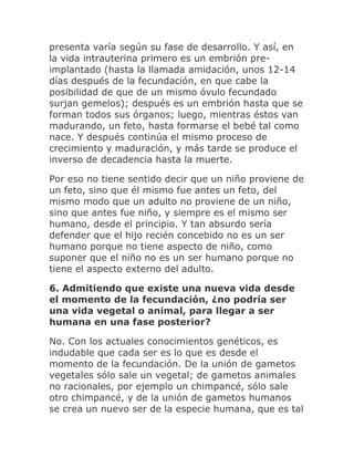 presenta varía según su fase de desarrollo. Y así, en
la vida intrauterina primero es un embrión pre-
implantado (hasta la llamada amidación, unos 12-14
días después de la fecundación, en que cabe la
posibilidad de que de un mismo óvulo fecundado
surjan gemelos); después es un embrión hasta que se
forman todos sus órganos; luego, mientras éstos van
madurando, un feto, hasta formarse el bebé tal como
nace. Y después continúa el mismo proceso de
crecimiento y maduración, y más tarde se produce el
inverso de decadencia hasta la muerte.
Por eso no tiene sentido decir que un niño proviene de
un feto, sino que él mismo fue antes un feto, del
mismo modo que un adulto no proviene de un niño,
sino que antes fue niño, y siempre es el mismo ser
humano, desde el principio. Y tan absurdo sería
defender que el hijo recién concebido no es un ser
humano porque no tiene aspecto de niño, como
suponer que el niño no es un ser humano porque no
tiene el aspecto externo del adulto.
6. Admitiendo que existe una nueva vida desde
el momento de la fecundación, ¿no podría ser
una vida vegetal o animal, para llegar a ser
humana en una fase posterior?
No. Con los actuales conocimientos genéticos, es
indudable que cada ser es lo que es desde el
momento de la fecundación. De la unión de gametos
vegetales sólo sale un vegetal; de gametos animales
no racionales, por ejemplo un chimpancé, sólo sale
otro chimpancé, y de la unión de gametos humanos
se crea un nuevo ser de la especie humana, que es tal
 