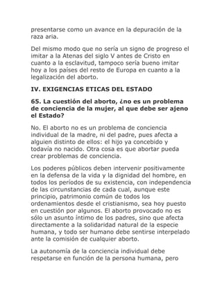 presentarse como un avance en la depuración de la
raza aria.
Del mismo modo que no sería un signo de progreso el
imitar a la Atenas del siglo V antes de Cristo en
cuanto a la esclavitud, tampoco sería bueno imitar
hoy a los países del resto de Europa en cuanto a la
legalización del aborto.
IV. EXIGENCIAS ETICAS DEL ESTADO
65. La cuestión del aborto, ¿no es un problema
de conciencia de la mujer, al que debe ser ajeno
el Estado?
No. El aborto no es un problema de conciencia
individual de la madre, ni del padre, pues afecta a
alguien distinto de ellos: el hijo ya concebido y
todavía no nacido. Otra cosa es que abortar pueda
crear problemas de conciencia.
Los poderes públicos deben intervenir positivamente
en la defensa de la vida y la dignidad del hombre, en
todos los períodos de su existencia, con independencia
de las circunstancias de cada cual, aunque este
principio, patrimonio común de todos los
ordenamientos desde el cristianismo, sea hoy puesto
en cuestión por algunos. El aborto provocado no es
sólo un asunto íntimo de los padres, sino que afecta
directamente a la solidaridad natural de la especie
humana, y todo ser humano debe sentirse interpelado
ante la comisión de cualquier aborto.
La autonomía de la conciencia individual debe
respetarse en función de la persona humana, pero
 