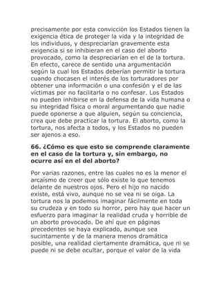 precisamente por esta convicción los Estados tienen la
exigencia ética de proteger la vida y la integridad de
los individuos, y despreciarían gravemente esta
exigencia si se inhibieran en el caso del aborto
provocado, como la despreciarían en el de la tortura.
En efecto, carece de sentido una argumentación
según la cual los Estados deberían permitir la tortura
cuando chocasen el interés de los torturadores por
obtener una información o una confesión y el de las
víctimas por no facilitarla o no confesar. Los Estados
no pueden inhibirse en la defensa de la vida humana o
su integridad física o moral argumentando que nadie
puede oponerse a que alguien, según su conciencia,
crea que debe practicar la tortura. El aborto, como la
tortura, nos afecta a todos, y los Estados no pueden
ser ajenos a eso.
66. ¿Cómo es que esto se comprende claramente
en el caso de la tortura y, sin embargo, no
ocurre así en el del aborto?
Por varias razones, entre las cuales no es la menor el
arcaísmo de creer que sólo existe lo que tenemos
delante de nuestros ojos. Pero el hijo no nacido
existe, está vivo, aunque no se vea ni se oiga. La
tortura nos la podemos imaginar fácilmente en toda
su crudeza y en todo su horror, pero hay que hacer un
esfuerzo para imaginar la realidad cruda y horrible de
un aborto provocado. De ahí que en páginas
precedentes se haya explicado, aunque sea
sucintamente y de la manera menos dramática
posible, una realidad ciertamente dramática, que ni se
puede ni se debe ocultar, porque el valor de la vida
 