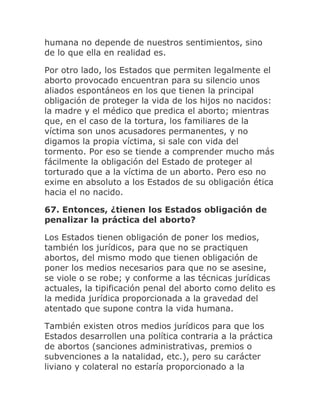 humana no depende de nuestros sentimientos, sino
de lo que ella en realidad es.
Por otro lado, los Estados que permiten legalmente el
aborto provocado encuentran para su silencio unos
aliados espontáneos en los que tienen la principal
obligación de proteger la vida de los hijos no nacidos:
la madre y el médico que predica el aborto; mientras
que, en el caso de la tortura, los familiares de la
víctima son unos acusadores permanentes, y no
digamos la propia víctima, si sale con vida del
tormento. Por eso se tiende a comprender mucho más
fácilmente la obligación del Estado de proteger al
torturado que a la víctima de un aborto. Pero eso no
exime en absoluto a los Estados de su obligación ética
hacia el no nacido.
67. Entonces, ¿tienen los Estados obligación de
penalizar la práctica del aborto?
Los Estados tienen obligación de poner los medios,
también los jurídicos, para que no se practiquen
abortos, del mismo modo que tienen obligación de
poner los medios necesarios para que no se asesine,
se viole o se robe; y conforme a las técnicas jurídicas
actuales, la tipificación penal del aborto como delito es
la medida jurídica proporcionada a la gravedad del
atentado que supone contra la vida humana.
También existen otros medios jurídicos para que los
Estados desarrollen una política contraria a la práctica
de abortos (sanciones administrativas, premios o
subvenciones a la natalidad, etc.), pero su carácter
liviano y colateral no estaría proporcionado a la
 