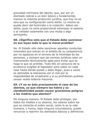 gravedad intrínseca del aborto, que, por ser un
atentado radical a un bien básico y fundamental,
merece la máxima protección jurídica, que hoy no es
otra que su configuración como delito. Lo mismo se
puede decir del homicidio o la violación: deben ser
delito, pues no sería proporcional amenazar al asesino
o al violador solamente con una multa o algo
semejante.
68. ¿Significa esto que el Estado debe sancionar
en sus leyes todo lo que la moral prohíbe?
No. El Estado sólo debe sancionar aquellas conductas
inmorales que entran en el ámbito de su competencia
por no agotarse en el terreno de la intimidad de las
personas, y siempre que las normas jurídicas sean un
instrumento técnicamente apto para evitar que se
haga lo que se prohíbe. Todo ello sin perjuicio de la
prudencia exigible al legislador para saber en cada
caso hasta dónde puede y debe llegar, pues a veces
es admisible la tolerancia con el mal por la
imposibilidad de erradicarlo y si su prohibición pudiese
causar males todavía mayores.
69. ¿Y no es éste precisamente el caso de los
abortos, ya que siempre los habrá y su
clandestinidad puede causar gravísimos peligros
a las madres que abortan?
De ninguna manera. El Estado debe proteger, por
todos los medios a su alcance, los valores sobre los
que se cimienta el orden social, como lo es la vida
humana, y nunca, bajo ninguna circunstancia, puede
renunciar a reprimir los atentados básicos y definitivos
 