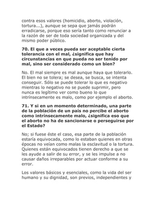 contra esos valores (homicidio, aborto, violación,
tortura...), aunque se sepa que jamás podrán
erradicarse, porque eso sería tanto como renunciar a
la razón de ser de toda sociedad organizada y del
mismo poder público.
70. El que a veces pueda ser aceptable cierta
tolerancia con el mal, ¿significa que hay
circunstancias en que pueda no ser tenido por
mal, sino ser considerado como un bien?
No. El mal siempre es mal aunque haya que tolerarlo.
El bien no se tolera; se desea, se busca, se intenta
conseguir. Sólo se puede tolerar lo que es negativo
mientras lo negativo no se puede suprimir, pero
nunca es legítimo ver como bueno lo que
intrínsecamente es malo, como por ejemplo el aborto.
71. Y si en un momento determinado, una parte
de la población de un país no percibe el aborto
como intrínsecamente malo, ¿significa eso que
el aborto no ha de sancionarse o perseguirse por
el Estado?
No; si fuese éste el caso, esa parte de la población
estaría equivocada, como lo estaban quienes en otras
épocas no veían como malas la esclavitud o la tortura.
Quienes están equivocados tienen derecho a que se
les ayude a salir de su error, y se les impulse a no
causar daños irreparables por actuar conforme a su
error.
Los valores básicos y esenciales, como la vida del ser
humano y su dignidad, son previos, independientes y
 