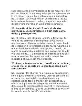superiores a las determinaciones de las mayorías. Por
eso los Estados no deben guiarse por las opiniones de
la mayoría en lo que hace referencia a la naturaleza
de las cosas. Las cosas no son verdaderas o falsas,
bellas o feas, buenas o malas, porque así lo pueda
disponer una mayoría en un momento concreto.
72. La actitud del Estado frente al aborto
provocado, ¿debe limitarse a tipificarlo como
delito y perseguirlo?
No. El Estado está obligado también a favorecer la
vida de las personas y su dignidad, ayudando a
resolver los problemas sociales que están en el fondo
de la decisión o la tentación de abortar (ayudando a la
maternidad, favoreciendo la adopción, creando un
marco de costumbres públicas que favorezcan la vida
y la vida digna...), y buscando el ideal de que no sea
necesario aplicar las penas del delito porque las
medidas positivas sean más eficaces.
73. Pero, mientras el aborto se dé en la realidad,
¿no es mejor sacarlo de la clandestinidad para
controlarlo?
No. Legalizar los abortos no ayuda a su desaparición,
sino a que aumente su número. Creer lo contrario es
un error muy extendido que desmienten las
estadísticas de todo el mundo, sin excepciones. El
efecto multiplicador de la legalización del aborto se
debe a que la opinión pública general ve como bueno
lo que se despenaliza, y cada vez se trivializa más en
las conciencias la decisión de abortar.
 