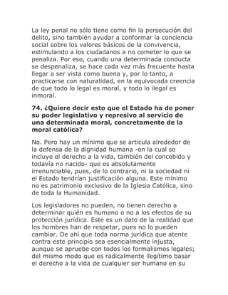 La ley penal no sólo tiene como fin la persecución del
delito, sino también ayudar a conformar la conciencia
social sobre los valores básicos de la convivencia,
estimulando a los ciudadanos a no cometer lo que se
penaliza. Por eso, cuando una determinada conducta
se despenaliza, se hace cada vez más frecuente hasta
llegar a ser vista como buena y, por lo tanto, a
practicarse con naturalidad, en la equivocada creencia
de que todo lo legal es moral, y todo lo ilegal es
inmoral.
74. ¿Quiere decir esto que el Estado ha de poner
su poder legislativo y represivo al servicio de
una determinada moral, concretamente de la
moral católica?
No. Pero hay un mínimo que se articula alrededor de
la defensa de la dignidad humana -en la cual se
incluye el derecho a la vida, también del concebido y
todavía no nacido- que es absolutamente
irrenunciable, pues, de lo contrario, ni la sociedad ni
el Estado tendrían justificación alguna. Este mínimo
no es patrimonio exclusivo de la Iglesia Católica, sino
de toda la Humanidad.
Los legisladores no pueden, no tienen derecho a
determinar quién es humano o no a los efectos de su
protección jurídica. Este es un dato de la realidad que
los hombres han de respetar, pues no lo pueden
cambiar. De ahí que toda norma jurídica que atente
contra este principio sea esencialmente injusta,
aunque se apruebe con todos los formalismos legales;
del mismo modo que es radicalmente ilegítimo basar
el derecho a la vida de cualquier ser humano en su
 