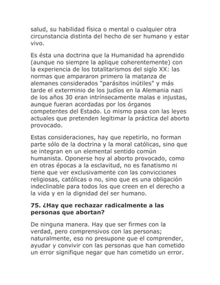 salud, su habilidad física o mental o cualquier otra
circunstancia distinta del hecho de ser humano y estar
vivo.
Es ésta una doctrina que la Humanidad ha aprendido
(aunque no siempre la aplique coherentemente) con
la experiencia de los totalitarismos del siglo XX: las
normas que ampararon primero la matanza de
alemanes considerados "parásitos inútiles" y más
tarde el exterminio de los judíos en la Alemania nazi
de los años 30 eran intrínsecamente malas e injustas,
aunque fueran acordadas por los órganos
competentes del Estado. Lo mismo pasa con las leyes
actuales que pretenden legitimar la práctica del aborto
provocado.
Estas consideraciones, hay que repetirlo, no forman
parte sólo de la doctrina y la moral católicas, sino que
se integran en un elemental sentido común
humanista. Oponerse hoy al aborto provocado, como
en otras épocas a la esclavitud, no es fanatismo ni
tiene que ver exclusivamente con las convicciones
religiosas, católicas o no, sino que es una obligación
indeclinable para todos los que creen en el derecho a
la vida y en la dignidad del ser humano.
75. ¿Hay que rechazar radicalmente a las
personas que abortan?
De ninguna manera. Hay que ser firmes con la
verdad, pero comprensivos con las personas;
naturalmente, eso no presupone que el comprender,
ayudar y convivir con las personas que han cometido
un error signifique negar que han cometido un error.
 