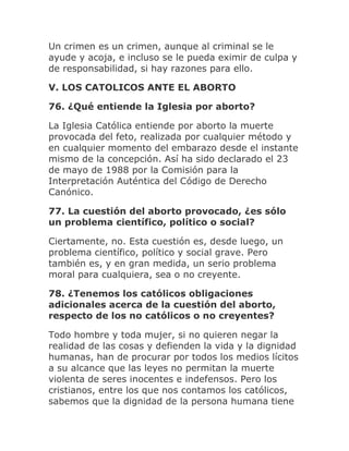 Un crimen es un crimen, aunque al criminal se le
ayude y acoja, e incluso se le pueda eximir de culpa y
de responsabilidad, si hay razones para ello.
V. LOS CATOLICOS ANTE EL ABORTO
76. ¿Qué entiende la Iglesia por aborto?
La Iglesia Católica entiende por aborto la muerte
provocada del feto, realizada por cualquier método y
en cualquier momento del embarazo desde el instante
mismo de la concepción. Así ha sido declarado el 23
de mayo de 1988 por la Comisión para la
Interpretación Auténtica del Código de Derecho
Canónico.
77. La cuestión del aborto provocado, ¿es sólo
un problema científico, político o social?
Ciertamente, no. Esta cuestión es, desde luego, un
problema científico, político y social grave. Pero
también es, y en gran medida, un serio problema
moral para cualquiera, sea o no creyente.
78. ¿Tenemos los católicos obligaciones
adicionales acerca de la cuestión del aborto,
respecto de los no católicos o no creyentes?
Todo hombre y toda mujer, si no quieren negar la
realidad de las cosas y defienden la vida y la dignidad
humanas, han de procurar por todos los medios lícitos
a su alcance que las leyes no permitan la muerte
violenta de seres inocentes e indefensos. Pero los
cristianos, entre los que nos contamos los católicos,
sabemos que la dignidad de la persona humana tiene
 