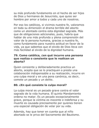 su más profundo fundamento en el hecho de ser hijos
de Dios y hermanos de Jesucristo, que quiso ser
hombre por amor a todos y cada uno de nosotros.
Por eso los católicos, si vivimos nuestra fe, valoramos
en toda su dimensión el drama terrible del aborto
como un atentado contra esta dignidad sagrada. Más
que de obligaciones adicionales, pues, habría que
hablar de una más profunda y plena comprensión del
valor de la persona humana, gracias a nuestra fe,
como fundamento para nuestra actitud en favor de la
vida, ya que sabemos que el olvido de Dios lleva con
más facilidad al olvido de la dignidad humana.
79. Como católica, ¿en qué incurre una persona
que realiza o consiente que le realicen un
aborto?
Quien consiente y deliberadamente practica un
aborto, acepta que se lo practiquen o presta una
colaboración indispensable a su realización, incurre en
una culpa moral y en una pena canónica, es decir,
comete un pecado y un delito.
80. ¿En qué consiste la culpa moral?
La culpa moral es un pecado grave contra el valor
sagrado de la vida humana. El quinto Mandamiento
ordena no matar. Es un pecado excepcionalmente
grave, porque la víctima es inocente e indefensa y su
muerte es causada precisamente por quienes tienen
una especial obligación de velar por su vida.
Además, hay que tener en cuenta que al niño
abortado se le priva del Sacramento del Bautismo.
 