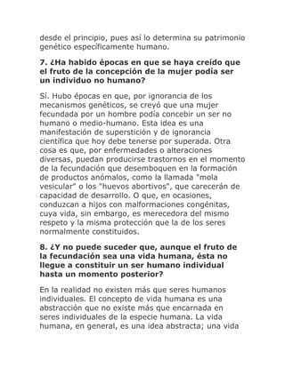 desde el principio, pues así lo determina su patrimonio
genético específicamente humano.
7. ¿Ha habido épocas en que se haya creído que
el fruto de la concepción de la mujer podía ser
un individuo no humano?
Sí. Hubo épocas en que, por ignorancia de los
mecanismos genéticos, se creyó que una mujer
fecundada por un hombre podía concebir un ser no
humano o medio-humano. Esta idea es una
manifestación de superstición y de ignorancia
científica que hoy debe tenerse por superada. Otra
cosa es que, por enfermedades o alteraciones
diversas, puedan producirse trastornos en el momento
de la fecundación que desemboquen en la formación
de productos anómalos, como la llamada "mola
vesicular" o los "huevos abortivos", que carecerán de
capacidad de desarrollo. O que, en ocasiones,
conduzcan a hijos con malformaciones congénitas,
cuya vida, sin embargo, es merecedora del mismo
respeto y la misma protección que la de los seres
normalmente constituidos.
8. ¿Y no puede suceder que, aunque el fruto de
la fecundación sea una vida humana, ésta no
llegue a constituir un ser humano individual
hasta un momento posterior?
En la realidad no existen más que seres humanos
individuales. El concepto de vida humana es una
abstracción que no existe más que encarnada en
seres individuales de la especie humana. La vida
humana, en general, es una idea abstracta; una vida
 