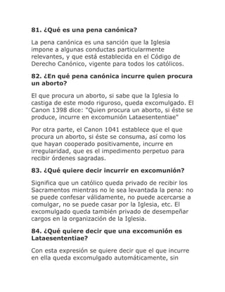 81. ¿Qué es una pena canónica?
La pena canónica es una sanción que la Iglesia
impone a algunas conductas particularmente
relevantes, y que está establecida en el Código de
Derecho Canónico, vigente para todos los católicos.
82. ¿En qué pena canónica incurre quien procura
un aborto?
El que procura un aborto, si sabe que la Iglesia lo
castiga de este modo riguroso, queda excomulgado. El
Canon 1398 dice: "Quien procura un aborto, si éste se
produce, incurre en excomunión Lataesententiae"
Por otra parte, el Canon 1041 establece que el que
procura un aborto, si éste se consuma, así como los
que hayan cooperado positivamente, incurre en
irregularidad, que es el impedimento perpetuo para
recibir órdenes sagradas.
83. ¿Qué quiere decir incurrir en excomunión?
Significa que un católico queda privado de recibir los
Sacramentos mientras no le sea levantada la pena: no
se puede confesar válidamente, no puede acercarse a
comulgar, no se puede casar por la Iglesia, etc. El
excomulgado queda también privado de desempeñar
cargos en la organización de la Iglesia.
84. ¿Qué quiere decir que una excomunión es
Lataesententiae?
Con esta expresión se quiere decir que el que incurre
en ella queda excomulgado automáticamente, sin
 