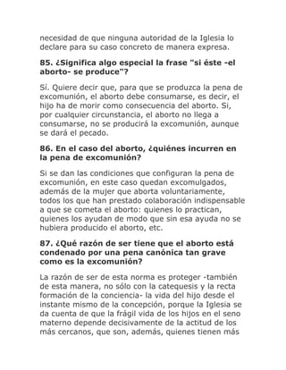 necesidad de que ninguna autoridad de la Iglesia lo
declare para su caso concreto de manera expresa.
85. ¿Significa algo especial la frase "si éste -el
aborto- se produce"?
Sí. Quiere decir que, para que se produzca la pena de
excomunión, el aborto debe consumarse, es decir, el
hijo ha de morir como consecuencia del aborto. Si,
por cualquier circunstancia, el aborto no llega a
consumarse, no se producirá la excomunión, aunque
se dará el pecado.
86. En el caso del aborto, ¿quiénes incurren en
la pena de excomunión?
Si se dan las condiciones que configuran la pena de
excomunión, en este caso quedan excomulgados,
además de la mujer que aborta voluntariamente,
todos los que han prestado colaboración indispensable
a que se cometa el aborto: quienes lo practican,
quienes los ayudan de modo que sin esa ayuda no se
hubiera producido el aborto, etc.
87. ¿Qué razón de ser tiene que el aborto está
condenado por una pena canónica tan grave
como es la excomunión?
La razón de ser de esta norma es proteger -también
de esta manera, no sólo con la catequesis y la recta
formación de la conciencia- la vida del hijo desde el
instante mismo de la concepción, porque la Iglesia se
da cuenta de que la frágil vida de los hijos en el seno
materno depende decisivamente de la actitud de los
más cercanos, que son, además, quienes tienen más
 