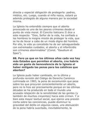 directa y especial obligación de protegerla: padres,
médico, etc. Luego, cuando el niño nazca, estará ya
además protegido de alguna manera por la sociedad
misma.
La Iglesia ha entendido siempre que el aborto
provocado es uno de los peores crímenes desde el
punto de vista moral. El Concilio Vaticano II dice a
este respecto: "Dios, Señor de la vida, ha confiado a
los hombres la insigne misión de proteger la vida, que
se ha de llevar a cabo de un modo digno del hombre.
Por ello, la vida ya concebida ha de ser salvaguardada
con extremados cuidados; el aborto y el infanticidio
son crímenes abominables" (Const. "Gaudium et
Spes").
88. Pero ya que en los últimos años cada vez hay
más Estados que permiten el aborto, ¿no habría
sido un gesto de benevolencia de la Iglesia el
haber mitigado las penas para los católicos que
aborten?
La Iglesia pudo haber cambiado, en la última y
profunda revisión del Código de Derecho Canónico
culminada en 1983, la pena de excomunión que pesa
sobre los que procuran conscientemente un aborto,
pero no lo hizo así precisamente porque en las últimas
décadas se ha producido en todo el mundo una
acusada relajación de la sensibilidad de las gentes (y
también de muchos creyentes) hacia este crimen. Y si
bien esta mayor laxitud social, que ejerce una presión
cierta sobre las conciencias, puede disminuir la
gravedad del delito en algunos casos, una atenuación
de la pena habría suscitado, inevitablemente, la
 