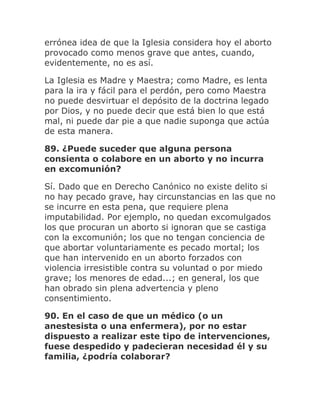 errónea idea de que la Iglesia considera hoy el aborto
provocado como menos grave que antes, cuando,
evidentemente, no es así.
La Iglesia es Madre y Maestra; como Madre, es lenta
para la ira y fácil para el perdón, pero como Maestra
no puede desvirtuar el depósito de la doctrina legado
por Dios, y no puede decir que está bien lo que está
mal, ni puede dar pie a que nadie suponga que actúa
de esta manera.
89. ¿Puede suceder que alguna persona
consienta o colabore en un aborto y no incurra
en excomunión?
Sí. Dado que en Derecho Canónico no existe delito si
no hay pecado grave, hay circunstancias en las que no
se incurre en esta pena, que requiere plena
imputabilidad. Por ejemplo, no quedan excomulgados
los que procuran un aborto si ignoran que se castiga
con la excomunión; los que no tengan conciencia de
que abortar voluntariamente es pecado mortal; los
que han intervenido en un aborto forzados con
violencia irresistible contra su voluntad o por miedo
grave; los menores de edad...; en general, los que
han obrado sin plena advertencia y pleno
consentimiento.
90. En el caso de que un médico (o un
anestesista o una enfermera), por no estar
dispuesto a realizar este tipo de intervenciones,
fuese despedido y padecieran necesidad él y su
familia, ¿podría colaborar?
 