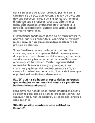 Nunca se puede colaborar de modo positivo en la
comisión de un acto que va contra la ley de Dios, que
hay que obedecer antes que a la ley de los hombres.
El católico que se halla en esta situación tiene la
obligación grave de ampararse en el derecho a la
objeción de conciencia, aunque esta actitud pueda
acarrearle represalias.
El profesional sanitario cristiano ha de tener presente,
además, que si es conocida su condición de creyente
puede provocar un grave escándalo si colabora a la
práctica de abortos.
Si los familiares de ese profesional son también
cristianos, tienen la responsabilidad humana y moral
de ayudarle a sobrellevar las dificultades, apoyarle en
sus decisiones y hacer causa común con él en esos
momentos de tribulación. Y esta responsabilidad
alcanza también a sus amigos y colegas, si son
cristianos y quieren vivir auténticamente su fe, así
como a los miembros de la comunidad católica en que
el profesional sanitario se desenvuelva.
91. ¿Y qué ha de hacer el resto de las personas
que trabajan en un hospital donde se practican
habitualmente abortos?
Esas personas han de poner todos los medios lícitos a
su alcance para que se dejen de practicar abortos. En
cualquier caso, han de negar su colaboración directa a
esas acciones.
92. ¿Es posible mantener esta actitud en
España?
 