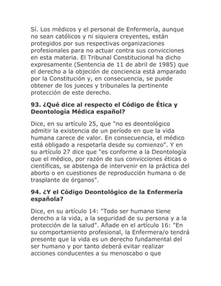 Sí. Los médicos y el personal de Enfermería, aunque
no sean católicos y ni siquiera creyentes, están
protegidos por sus respectivas organizaciones
profesionales para no actuar contra sus convicciones
en esta materia. El Tribunal Constitucional ha dicho
expresamente (Sentencia de 11 de abril de 1985) que
el derecho a la objeción de conciencia está amparado
por la Constitución y, en consecuencia, se puede
obtener de los jueces y tribunales la pertinente
protección de este derecho.
93. ¿Qué dice al respecto el Código de Ética y
Deontología Médica español?
Dice, en su artículo 25, que "no es deontológico
admitir la existencia de un período en que la vida
humana carece de valor. En consecuencia, el médico
está obligado a respetarla desde su comienzo". Y en
su artículo 27 dice que "es conforme a la Deontología
que el médico, por razón de sus convicciones éticas o
científicas, se abstenga de intervenir en la práctica del
aborto o en cuestiones de reproducción humana o de
trasplante de órganos".
94. ¿Y el Código Deontológico de la Enfermería
española?
Dice, en su artículo 14: "Todo ser humano tiene
derecho a la vida, a la seguridad de su persona y a la
protección de la salud". Añade en el artículo 16: "En
su comportamiento profesional, la Enfermera/o tendrá
presente que la vida es un derecho fundamental del
ser humano y por tanto deberá evitar realizar
acciones conducentes a su menoscabo o que
 