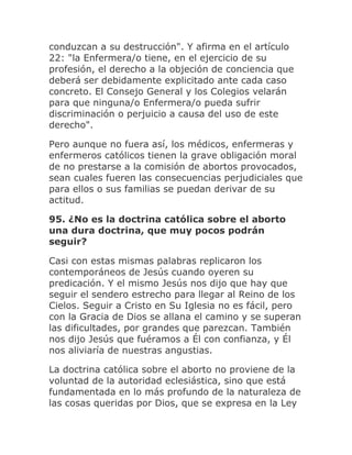 conduzcan a su destrucción". Y afirma en el artículo
22: "la Enfermera/o tiene, en el ejercicio de su
profesión, el derecho a la objeción de conciencia que
deberá ser debidamente explicitado ante cada caso
concreto. El Consejo General y los Colegios velarán
para que ninguna/o Enfermera/o pueda sufrir
discriminación o perjuicio a causa del uso de este
derecho".
Pero aunque no fuera así, los médicos, enfermeras y
enfermeros católicos tienen la grave obligación moral
de no prestarse a la comisión de abortos provocados,
sean cuales fueren las consecuencias perjudiciales que
para ellos o sus familias se puedan derivar de su
actitud.
95. ¿No es la doctrina católica sobre el aborto
una dura doctrina, que muy pocos podrán
seguir?
Casi con estas mismas palabras replicaron los
contemporáneos de Jesús cuando oyeren su
predicación. Y el mismo Jesús nos dijo que hay que
seguir el sendero estrecho para llegar al Reino de los
Cielos. Seguir a Cristo en Su Iglesia no es fácil, pero
con la Gracia de Dios se allana el camino y se superan
las dificultades, por grandes que parezcan. También
nos dijo Jesús que fuéramos a Él con confianza, y Él
nos aliviaría de nuestras angustias.
La doctrina católica sobre el aborto no proviene de la
voluntad de la autoridad eclesiástica, sino que está
fundamentada en lo más profundo de la naturaleza de
las cosas queridas por Dios, que se expresa en la Ley
 