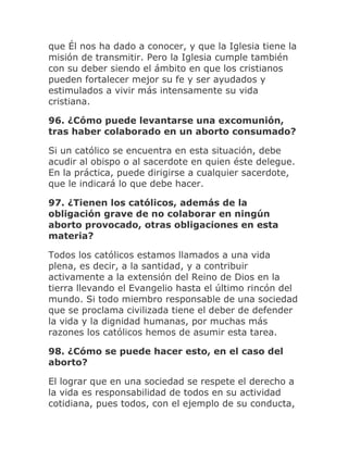 que Él nos ha dado a conocer, y que la Iglesia tiene la
misión de transmitir. Pero la Iglesia cumple también
con su deber siendo el ámbito en que los cristianos
pueden fortalecer mejor su fe y ser ayudados y
estimulados a vivir más intensamente su vida
cristiana.
96. ¿Cómo puede levantarse una excomunión,
tras haber colaborado en un aborto consumado?
Si un católico se encuentra en esta situación, debe
acudir al obispo o al sacerdote en quien éste delegue.
En la práctica, puede dirigirse a cualquier sacerdote,
que le indicará lo que debe hacer.
97. ¿Tienen los católicos, además de la
obligación grave de no colaborar en ningún
aborto provocado, otras obligaciones en esta
materia?
Todos los católicos estamos llamados a una vida
plena, es decir, a la santidad, y a contribuir
activamente a la extensión del Reino de Dios en la
tierra llevando el Evangelio hasta el último rincón del
mundo. Si todo miembro responsable de una sociedad
que se proclama civilizada tiene el deber de defender
la vida y la dignidad humanas, por muchas más
razones los católicos hemos de asumir esta tarea.
98. ¿Cómo se puede hacer esto, en el caso del
aborto?
El lograr que en una sociedad se respete el derecho a
la vida es responsabilidad de todos en su actividad
cotidiana, pues todos, con el ejemplo de su conducta,
 