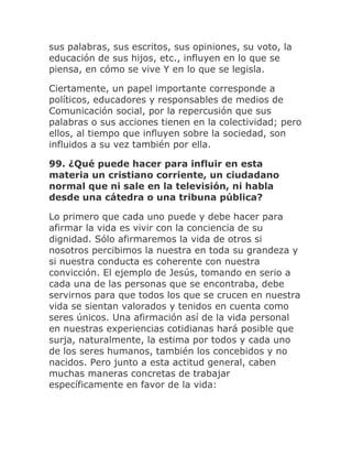 sus palabras, sus escritos, sus opiniones, su voto, la
educación de sus hijos, etc., influyen en lo que se
piensa, en cómo se vive Y en lo que se legisla.
Ciertamente, un papel importante corresponde a
políticos, educadores y responsables de medios de
Comunicación social, por la repercusión que sus
palabras o sus acciones tienen en la colectividad; pero
ellos, al tiempo que influyen sobre la sociedad, son
influidos a su vez también por ella.
99. ¿Qué puede hacer para influir en esta
materia un cristiano corriente, un ciudadano
normal que ni sale en la televisión, ni habla
desde una cátedra o una tribuna pública?
Lo primero que cada uno puede y debe hacer para
afirmar la vida es vivir con la conciencia de su
dignidad. Sólo afirmaremos la vida de otros si
nosotros percibimos la nuestra en toda su grandeza y
si nuestra conducta es coherente con nuestra
convicción. El ejemplo de Jesús, tomando en serio a
cada una de las personas que se encontraba, debe
servirnos para que todos los que se crucen en nuestra
vida se sientan valorados y tenidos en cuenta como
seres únicos. Una afirmación así de la vida personal
en nuestras experiencias cotidianas hará posible que
surja, naturalmente, la estima por todos y cada uno
de los seres humanos, también los concebidos y no
nacidos. Pero junto a esta actitud general, caben
muchas maneras concretas de trabajar
específicamente en favor de la vida:
 