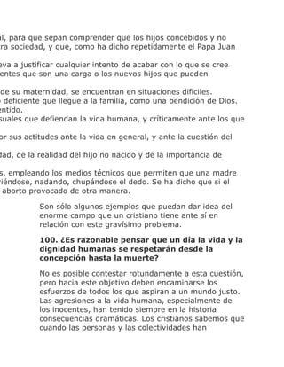 al, para que sepan comprender que los hijos concebidos y no
tra sociedad, y que, como ha dicho repetidamente el Papa Juan
eva a justificar cualquier intento de acabar con lo que se cree
entes que son una carga o los nuevos hijos que pueden
de su maternidad, se encuentran en situaciones difíciles.
o deficiente que llegue a la familia, como una bendición de Dios.
entido.
suales que defiendan la vida humana, y críticamente ante los que
or sus actitudes ante la vida en general, y ante la cuestión del
dad, de la realidad del hijo no nacido y de la importancia de
s, empleando los medios técnicos que permiten que una madre
viéndose, nadando, chupándose el dedo. Se ha dicho que si el
aborto provocado de otra manera.
Son sólo algunos ejemplos que puedan dar idea del
enorme campo que un cristiano tiene ante sí en
relación con este gravísimo problema.
100. ¿Es razonable pensar que un día la vida y la
dignidad humanas se respetarán desde la
concepción hasta la muerte?
No es posible contestar rotundamente a esta cuestión,
pero hacia este objetivo deben encaminarse los
esfuerzos de todos los que aspiran a un mundo justo.
Las agresiones a la vida humana, especialmente de
los inocentes, han tenido siempre en la historia
consecuencias dramáticas. Los cristianos sabemos que
cuando las personas y las colectividades han
 