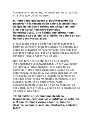 humana concreta no es, no puede ser en la realidad,
otra cosa que un ser humano.
9. Pero dado que hasta el decimocuarto día
posterior a la fecundación existe la posibilidad
de que de un óvulo fecundado salgan no uno,
sino dos seres humanos (gemelos
homocigóticos), ¿no habría que afirmar que
mientras sea posible tal división no existe un ser
humano individualizado?
El que pueda llegar a existir dos seres humanos a
partir de un mismo óvulo fecundado no significa que
antes de la división no haya ninguno, sino más bien
que donde había uno -por un proceso todavía no bien
conocido- llega a haber más de uno.
Hay que tener en cuenta que no es lo mismo
individualidad que indivisibilidad. Un ser vivo puede
ser individual, pero divisible; es el caso de las
bacterias y otros microorganismos. El que en una
determinada época de su evolución biológica un ser
vivo pueda ser divisible no invalida su carácter de
individuo único en los momentos anteriores. El ser
humano, como se ha dicho antes, hasta
aproximadamente el día 12-14 de su evolución es
individual, pero divisible, y a partir de la amidación es
ya único e indivisible.
10. Si existe un ser humano desde la
fecundación, ¿por qué los científicos se refieren
a él con términos varios según su fase de
desarrollo: cigoto, mórula, blastocito, embrión,
feto?
 