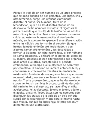 Porque la vida de un ser humano es un largo proceso
que se inicia cuando de dos gametos, uno masculino y
otro femenino, surge una realidad claramente
distinta: el nuevo ser humano, fruto de la
fecundación, quien en las distintas etapas de su
desarrollo recibe nombres distintos: el cigoto es la
primera célula que resulta de la fusión de las células
masculina y femenina. Tras unas primeras divisiones
celulares, este ser humano recibe el nombre de
mórula, en la que pronto aparecerá una diferenciación
entre las células que formarán el embrión (lo que
hemos llamado embrión pre implantado, y que
algunos llaman pre embrión) y las destinadas a
formar la placenta. En esta nueva fase, el ser humano
se llama blastocito, y anidará en la pared del útero de
su madre. Después se irán diferenciando sus órganos,
unos antes que otros, durante todo el período
embrionario, al tiempo que la placenta se desarrolla
por completo. El embrión se llamará entonces feto, y
continuará su crecimiento mientras se produce la
maduración funcional de sus órganos hasta que, en un
momento dado, nacerá y se llamará neonato, recién
nacido. Y este proceso único, que se ha desarrollado
suavemente, sin cambios bruscos, continúa después
del nacimiento, y el neonato se hace niño; el niño,
adolescente; el adolescente, joven; el joven, adulto y
el adulto, anciano. Todos éstos son los nombres que
distinguen las etapas de la vida de un solo ser que
surgió con la fecundación y que será el mismo hasta
que muera, aunque su apariencia externa sea muy
diferente en una u otra fase.
 