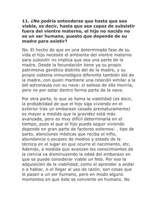 11. ¿No podría entenderse que hasta que sea
viable, es decir, hasta que sea capaz de subsistir
fuera del vientre materno, el hijo no nacido no
es un ser humano, puesto que depende de su
madre para existir?
No. El hecho de que en una determinada fase de su
vida el hijo necesite el ambiente del vientre materno
para subsistir no implica que sea una parte de la
madre. Desde la fecundación tiene ya su propio
patrimonio genético distinto del de la madre, y su
propio sistema inmunológico diferente también del de
la madre, con quien mantiene una relación similar a la
del astronauta con su nave: si saliese de ella moriría,
pero no por estar dentro forma parte de la nave.
Por otra parte, lo que se llama la viabilidad (es decir,
la probabilidad de que el hijo siga viviendo en el
exterior tras un embarazo cesado prematuramente)
es mayor a medida que la gravidez está más
avanzada, pero es muy difícil determinarla en el
tiempo, pues el que el hijo pueda seguir viviendo
depende en gran parte de factores externos: . tipo de
parto, atenciones médicas que reciba el niño,
abundancia o escasez de medios y estado de la
técnica en el lugar en que ocurre el nacimiento, etc.
Además, a medida que avanzan los conocimientos de
la ciencia va disminuyendo la edad del embarazo en
que se puede considerar viable un feto. Por eso la
adquisición de la viabilidad, como el aprender a andar
o a hablar, o el llegar al uso de razón, son cosas que
le pasan a un ser humano, pero en modo alguno
momentos en que éste se convierte en humano. No
 