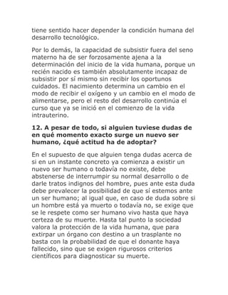 tiene sentido hacer depender la condición humana del
desarrollo tecnológico.
Por lo demás, la capacidad de subsistir fuera del seno
materno ha de ser forzosamente ajena a la
determinación del inicio de la vida humana, porque un
recién nacido es también absolutamente incapaz de
subsistir por sí mismo sin recibir los oportunos
cuidados. El nacimiento determina un cambio en el
modo de recibir el oxígeno y un cambio en el modo de
alimentarse, pero el resto del desarrollo continúa el
curso que ya se inició en el comienzo de la vida
intrauterino.
12. A pesar de todo, si alguien tuviese dudas de
en qué momento exacto surge un nuevo ser
humano, ¿qué actitud ha de adoptar?
En el supuesto de que alguien tenga dudas acerca de
si en un instante concreto ya comienza a existir un
nuevo ser humano o todavía no existe, debe
abstenerse de interrumpir su normal desarrollo o de
darle tratos indignos del hombre, pues ante esta duda
debe prevalecer la posibilidad de que sí estemos ante
un ser humano; al igual que, en caso de duda sobre si
un hombre está ya muerto o todavía no, se exige que
se le respete como ser humano vivo hasta que haya
certeza de su muerte. Hasta tal punto la sociedad
valora la protección de la vida humana, que para
extirpar un órgano con destino a un trasplante no
basta con la probabilidad de que el donante haya
fallecido, sino que se exigen rigurosos criterios
científicos para diagnosticar su muerte.
 