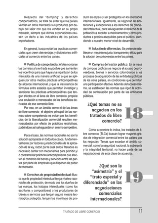 Respecto del “dumping” y derechos                  ducir en el país y ser protegidos en los mercados
compensatorios, se trata de evitar que los países      internacionales. Igualmente, se negocian las limi-
vendan en otros mercados sus productos por de-         taciones y excepciones a los derechos de propie-
bajo del valor con que los venden en su propio         dad intelectual, para salvaguardar el derecho de la
mercado, siempre que dichas exportaciones cau-         población a acceder a medicamentos y otros pro-
sen un daño a las industrias de los países             ductos a precios asequibles para el público, aten-
importadores.                                          diendo a nuestro menor nivel de desarrollo.

     En general, busca evitar las practicas comer-             Solución de diferencias: Se pretende esta-
ciales que creen desventajas y distorsiones artifi-    blecer un mecanismo justo, transparente y eficaz para
ciales al comercio entre los países.                   la solución de controversias entre los países.

        Política de competencia: Al desmontarse                Compras del sector público: En la mesa
las barreras a la entrada es posible que aumenten      de compras públicas se negocia el acceso de pro-
los incentivos para que haya una repartición de los    veedores, bienes y servicios colombianos a los
mercados de una manera artificial, o que se apli-      procesos de adquisición de las entidades públicas
quen por otros medios prácticas anticompetitivas       de los otros países, en condiciones que permitan
de alcance internacional, y que la inexistencia de     una participación efectiva. Además del acceso mis-
fórmulas entre estados que permitan investigar y       mo, se establecen las normas que rigen la activi-
sancionar las prácticas anticompetitivas que ten-      dad de contratación por parte de las entidades
gan efectos en el área de libre comercio, propicie     públicas.
una anulación o menoscabo de los beneficios de-
rivados de ese comercio libre.                             ¿Qué temas no se
      Por eso, en un ámbito como el de las áreas
de libre comercio el objetivo principal de las nor-
mas sobre competencia es evitar que los benefi-
cios de la liberalización comercial resulten me-
noscabados por efecto de prácticas restrictivas,
                                                             negocian en los
                                                            tratados de libre
                                                                  comercio?
                                                                                          18
pudiéndose así salvaguardar un entorno competitivo.
                                                            Como su nombre lo indica, los tratados de li-
     Para el caso, las normas nacionales no son la     bre comercio (TLCs) buscan lograr mayores gra-
solución apropiada en todos los casos, fundamen-       dos de integración comercial entre los países que
talmente por razones jurisdiccionales de la aplica-    los negocian. Temas que excedan el ámbito co-
ción de la ley, razón por la cual en los Tratados es   mercial, como la seguridad nacional, la soberanía
necesario contar con mecanismos para prohibir y/       y la integridad territorial, no hacen parte de las
o contrarrestar prácticas anticompetitivas que afec-   negociaciones de esta clase de acuerdos.
ten el comercio de bienes y servicios entre las par-
tes por parte de empresas que disponen de poder
de mercado.                                                     ¿Qué son la
                                                            “asimetría” y el
        Derechos de propiedad intelectual: Bus-
ca que la propiedad intelectual tenga niveles razo-
nables de protección, de modo que los dueños de
las marcas, los trabajos intelectuales (como los
                                                           “trato especial y
                                                       diferenciado” en las
                                                             negociaciones
                                                                                          19
escritores y compositores) o los productores de
bienes o servicios que tengan alguna mejora tec-                comerciales
nológica protegida, tengan los incentivos de pro-          internacionales?

                                       TRATADO DE LIBRE COMERCIO                                        11
 