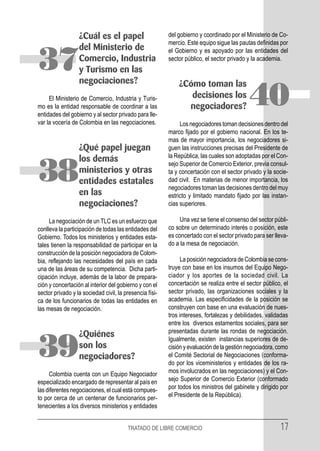 ¿Cuál es el papel                      del gobierno y coordinado por el Ministerio de Co-
                                                         mercio. Este equipo sigue las pautas definidas por
                  del Ministerio de                      el Gobierno y es apoyado por las entidades del

37                Comercio, Industria
                  y Turismo en las
                  negociaciones?
                                                         sector público, el sector privado y la academia.


                                                             ¿Cómo toman las
     El Ministerio de Comercio, Industria y Turis-
mo es la entidad responsable de coordinar a las
entidades del gobierno y al sector privado para lle-
                                                                decisiones los
                                                               negociadores?               40
var la vocería de Colombia en las negociaciones.              Los negociadores toman decisiones dentro del
                                                         marco fijado por el gobierno nacional. En los te-
                                                         mas de mayor importancia, los negociadores si-
                  ¿Qué papel juegan                      guen las instrucciones precisas del Presidente de
                                                         la República, las cuales son adoptadas por el Con-
                  los demás

38                ministerios y otras
                  entidades estatales
                  en las
                                                         sejo Superior de Comercio Exterior, previa consul-
                                                         ta y concertación con el sector privado y la socie-
                                                         dad civil. En materias de menor importancia, los
                                                         negociadores toman las decisiones dentro del muy
                                                         estricto y limitado mandato fijado por las instan-
                  negociaciones?                         cias superiores.

     La negociación de un TLC es un esfuerzo que              Una vez se tiene el consenso del sector públi-
conlleva la participación de todas las entidades del     co sobre un determinado interés o posición, este
Gobierno. Todos los ministerios y entidades esta-        es concertado con el sector privado para ser lleva-
tales tienen la responsabilidad de participar en la      do a la mesa de negociación.
construcción de la posición negociadora de Colom-
bia, reflejando las necesidades del país en cada              La posición negociadora de Colombia se cons-
una de las áreas de su competencia. Dicha parti-         truye con base en los insumos del Equipo Nego-
cipación incluye, además de la labor de prepara-         ciador y los aportes de la sociedad civil. La
ción y concertación al interior del gobierno y con el    concertación se realiza entre el sector público, el
sector privado y la sociedad civil, la presencia físi-   sector privado, las organizaciones sociales y la
ca de los funcionarios de todas las entidades en         academia. Las especificidades de la posición se
las mesas de negociación.                                construyen con base en una evaluación de nues-
                                                         tros intereses, fortalezas y debilidades, validadas
                                                         entre los diversos estamentos sociales, para ser
                                                         presentadas durante las rondas de negociación.
                  ¿Quiénes

39                son los
                  negociadores?
                                                         Igualmente, existen instancias superiores de de-
                                                         cisión y evaluación de la gestión negociadora, como
                                                         el Comité Sectorial de Negociaciones (conforma-
                                                         do por los viceministerios y entidades de los ra-
     Colombia cuenta con un Equipo Negociador            mos involucrados en las negociaciones) y el Con-
especializado encargado de representar al país en        sejo Superior de Comercio Exterior (conformado
las diferentes negociaciones, el cual está compues-      por todos los ministros del gabinete y dirigido por
to por cerca de un centenar de funcionarios per-         el Presidente de la República).
tenecientes a los diversos ministerios y entidades


                                        TRATADO DE LIBRE COMERCIO                                       17
 
