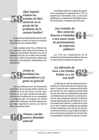 La identidad cultural no es objeto de negocia-
                  ¿Qué impacto                          ción ni se pierde por la negociación de un TLC. La
                  tendrán los                           experiencia ha demostrado cómo, a pesar de la

58                tratados de libre
                  comercio en el
                  precio de los
                                                        globalización, se respetan las identidades cultura-
                                                        les de las partes. Un ejemplo claro es Europa.



                  productos de la                           ¿Los tratados de
                  canasta familiar?                           libre comercio

     En general, los tratados de libre comercio tien-
den a abaratar el precio de todos los productos,
incluyendo los de la canasta familiar.
                                                        llevarán a Colombia
                                                          a una nueva tanda
                                                           de privatizaciones
                                                                                           61
                                                                de empresas
     Como resultado de los TLCs, la inflación tien-
de a convergir hacia niveles internacionales, los                   públicas?
cuales son generalmente inferiores a los que se
presentan en el país. Así, al haber más competen-            Los TLCs son independientes de las
cia y mayor volumen de producción, deben bajar          privatizaciones de las empresas públicas, tema que
los precios de los productos, abaratándose la ca-       no hace parte de la agenda de negociación.
nasta familiar.

                                                            ¿La obtención de


59
                  ¿Cómo se
                  benefician los
                  consumidores y la
                                                          visas a los Estados
                                                             Unidos va a ser
                                                                    más fácil?
                                                                                           62
                  gente en general?
                                                              La obtención de visas de trabajo para los co-
     Los consumidores son los más directamente          lombianos en EEUU está sobre la mesa de nego-
beneficiados de los acuerdos de libre comercio. El      ciación. A pesar de esto, y aunque es difícil prever
beneficio se da de dos formas: en primer lugar,         qué ocurrirá una vez se negocie el acuerdo (toda
disponen de una mayor variedad de productos y           vez que esta clase de procedimientos está sujeta
servicios para la satisfacción de sus necesidades       a consideraciones que exceden lo puramente co-
y, en segundo lugar, los consiguen con mejores          mercial, como la seguridad nacional), el trámite de
precios. Esto hace que en términos efectivos ten-       visas de negocios para los colombianos es un asun-
gan mayor capacidad de compra y por tanto de            to prioritario para Colombia. La obtención de visas
ahorro y beneficios futuros.                            es uno de los objetivos estratégicos que persigue
                                                        el Equipo Negociador, toda vez que las visas son
                                                        una barrera al comercio y que el bajo nivel relativo
                                                        de los costos para la prestación de servicios hace
                  ¿Vamos a perder
60                nuestra identidad
                  cultural?
                                                        muy competitiva a Colombia en ese gran mercado.




22                                     TRATADO DE LIBRE COMERCIO
 