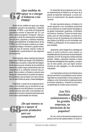 ¿Qué medidas de                             En desarrollo de los programas que ha veni-
                                                       do implementando el Gobierno en el marco de la


67               apoyo va a otorgar
                 el Gobierno a las
                 PYMES?
                                                       política de desarrollo empresarial, un punto cen-
                                                       tral es la modernización del aparato productivo
                                                       nacional.

                                                            En este importante esfuerzo, el Gobierno ha
      Dentro de las medidas de apoyo que otorga        venido apoyando a las minicadenas productivas
el gobierno nacional a las pequeñas y medianas         en sus esfuerzos de modernización tecnológica y
empresas –PYMES-, y que serán de fundamental           de gestión empresarial. Igualmente, el Ministerio
importancia durante el desarrollo del TLC con          de Comercio, Industria y Turismo ha venido impul-
EEUU, existe el programa “Fomipyme”. Este pro-         sando, junto con otras entidades, una serie de re-
grama es un fondo de modernización tecnológica         formas a la Ley de Contratación de la Administra-
para las micro, pequeñas y medianas empresas,          ción Pública (Ley 80/93) con el fin de facilitar a las
dirigido primordialmente al fortalecimiento de las     PYMES su participación en los procesos de com-
PYMES, con el fin de apoyar a éstas en su moder-       pras estatales.
nización tecnológica, innovación y gestión empre-
sarial, en aras de alcanzar mejores niveles de              Igualmente, parte integral de la estrategia de
competitividad y productividad en este segmento        apoyo al sector productivo para mejorar su
de la economía.                                        competitividad es la de promover la subcontratación
                                                       industrial, con el fin de propiciar el enlace entre las
     Adicionalmente, siguen vigentes las líneas de     grandes, medias y pequeñas empresas a través
apoyo a las PYMES que otorgan COLCIENCIAS y            de alianzas estratégicas entre aquellas, y de alian-
el SENA para innovación y desarrollo tecnológico,      zas de otros países, para que logren producir
de tal manera que las industrias de los antedichos     insumos de valor agregado y no sólo productos
segmentos puedan seguir preparándose para ser          maquilados.
competitivas en un ambiente comercial más exi-
gente. Para lo anterior, el Gobierno nacional viene         Los importantes avances en la infraestructura
trabajando intensamente en la política de desarro-     del país permitirán la consolidación de los centros
llo empresarial, para así lograr una mayor articula-   regionales de productividad y de los parques tec-
ción de estos fondos de apoyo y líneas estratégicas.   nológicos, como instrumentos cruciales para atraer
                                                       la inversión extranjera y fomentar la innovación y
     Finalmente, a través de los programas de fo-      competitividad de nuestro sector productivo.
mento al microcrédito que se encuentran en eje-
cución desde el inicio del Gobierno, se cuenta con
canales efectivos para dotar a las pequeñas em-                    ¿Los TLCs
presas de los recursos necesarios para adecuarse
a las nuevas oportunidades de mercado.                             benefician


                 ¿De qué manera se
                                                           exclusivamente a
                                                                 las grandes
                                                               empresas, en
                                                                                            69
                 va a apoyar al
68               sector productivo
                 para ser
                                                           detrimento de las
                                                                  pequeñas?
                                                           No, tal y como lo demuestra la experiencia de
                 competitivo?
                                                       países como los del sudeste asiático. En dicha re-


24                                    TRATADO DE LIBRE COMERCIO
 