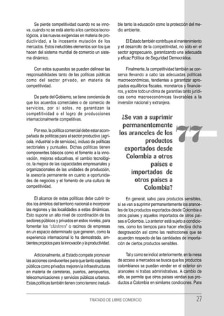 Se pierde competitividad cuando no se inno-           ble tanto la educación como la protección del me-
va, cuando no se está atento a los cambios tecno-          dio ambiente.
lógicos, a las nuevas exigencias en materia de pro-
ductividad, a la incesante mutación de los                      El Estado también contribuye al mantenimiento
mercados. Estos ineludibles elementos son los que          y el desarrollo de la competitividad, no sólo en el
hacen del sistema mundial de comercio un siste-            sector agropecuario, garantizando una adecuada
ma dinámico.                                               y eficaz Política de Seguridad Democrática.

    Con estos supuestos se pueden delinear las                  Finalmente, la competitividad también se con-
responsabilidades tanto de las políticas públicas          serva llevando a cabo las adecuadas políticas
como del sector privado, en materia de                     macroeconómicas, tendientes a garantizar apro-
competitividad.                                            piados equilibrios fiscales, monetarios y financie-
                                                           ros, y sobre todo un clima de garantías tanto jurídi-
     De parte del Gobierno, se tiene conciencia de         cas como macroeconómicas favorables a la
que los acuerdos comerciales o de comercio de              inversión nacional y extranjera.
servicios, por sí solos, no garantizan la
competitividad o el logro de producciones
internacionalmente competitivas.                            ¿Se van a suprimir
                                                             permanentemente
     Por eso, la política comercial debe estar acom-
pañada de políticas para el sector productivo (agrí-
cola, industrial o de servicios), incluso de políticas
sectoriales y puntuales. Dichas políticas tienen
                                                           los aranceles de los
                                                                     productos
                                                              exportados desde
                                                                                              77
componentes básicos como el fomento a la inno-
vación, mejoras educativas, el cambio tecnológi-              Colombia a otros
co, la mejora de las capacidades empresariales y                       países e
organizacionales de las unidades de producción,
la asesoría permanente en cuanto a oportunida-
                                                                importados de
des de negocios y el fomento de una cultura de                   otros países a
competitividad.                                                      Colombia?
     El alcance de estas políticas debe cubrir to-              En general, salvo para productos sensibles,
dos los ámbitos del territorio nacional e incorporar       sí se van a suprimir permanentemente los arance-
las regiones y las localidades a estas dinámicas.          les de los productos exportados desde Colombia a
Esto supone un alto nivel de coordinación de los           otros países y aquellos importados de otros paí-
sectores públicos y privados en estos niveles, para        ses a Colombia. Lo anterior está sujeto a condicio-
fomentar los “clústeres” o racimos de empresas             nes, como los tiempos para hacer efectiva dicha
en un espacio determinado que generen, como la             desgravación así como las restricciones que se
experiencia internacional lo ha demostrado, am-            acuerden respecto de las cantidades de importa-
bientes propicios para la innovación y la productividad.   ción de ciertos productos sensibles.

     Adicionalmente, al Estado compete promover                  Tal y como se indicó anteriormente, en la mesa
las acciones conducentes para que tanto capitales          de acceso a mercados se busca que los productos
públicos como privados mejoren la infraestructuras         colombianos se puedan vender en el exterior sin
en materia de carreteras, puertos, aeropuertos,            aranceles ni trabas administrativas. A cambio de
telecomunicaciones y servicios públicos urbanos.           ello, se permite que otros países vendan sus pro-
Estas políticas también tienen como terreno ineludi-       ductos a Colombia en similares condiciones. Para


                                          TRATADO DE LIBRE COMERCIO                                         27
 