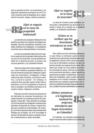 solo no garantiza el éxito. Los empresarios y tra-               ¿Qué se negocia
bajadores colombianos encontraran con el TLC un
nuevo escenario para el despliegue de su capaci-
dad de innovación, trabajo y esfuerzo productivo.
                                                                      en la mesa
                                                                   de inversión?               83
                                                                La mesa de inversión busca establecer nor-
                   ¿Qué se negocia                         mas justas y transparentes que promuevan la in-
                                                           versión a través de la creación de un ambiente

82                 en la mesa de
                   propiedad
                   intelectual?
                                                           estable y sin obstáculos injustificados.


                                                                  ¿Cómo se va
     Los derechos de propiedad intelectual son los             verificar que las
derechos que tienen los creadores de trabajos inte-
lectuales, como los compositores, escritores y enti-
dades científicas de investigación, a la explotación
económica de sus descubrimientos o invenciones.
                                                                    inversiones
                                                           extranjeras no sean
                                                                        ilícitas?
                                                                                               84
      La mesa de propiedad intelectual busca regu-               Para verificar que las inversiones extranjeras
lar los aspectos de la propiedad intelectual que tie-      no sean ilícitas, se continuará usando el mismo
nen que ver con el comercio. Sus tres ámbitos cen-         mecanismo que está previsto actualmente en nues-
trales son (i) derechos de autor; (ii) acceso a los        tra legislación nacional. Dicho mecanismo consis-
recursos genéticos y (iii) propiedad industrial.           te en que el intermediario cambiario (es decir los
                                                           bancos) estudian los orígenes de los activos. Ellos
      Todos los países del mundo protegen en ma-           tienen que cumplir con unas políticas de preven-
yor o menor medida la propiedad intelectual, con           ción de lavado de activos, entre las que se desta-
el fin de incentivar la producción intelectual, la gene-   ca el conocimiento del cliente, y deben reportar las
ración de conocimiento e investigación, el desa-           operaciones inusuales o sospechosas. A su vez el
rrollo de las artes y las letras, y la evolución cientí-   Banco de la República, quien cumple una función
fica y cultural en general. Sin embargo, la                estadística de la inversión extranjera, revisa las
protección tiene que estar sujeta a limites claros y       operaciones que considera sospechosas y las re-
perentorios, con el fin de garantizar el acceso de         porta a la Unidad Administrativa Especial de Informa-
toda la sociedad a los beneficios derivados de la          ción y Análisis Financiero del Ministerio de Hacienda.
creación artística, intelectual y científica.

      Particular escrutinio merecen los derechos de          ¿Deben someterse
los fabricantes de productos farmacéuticos, los                 a la legislación
cuales requieren muy costosos procesos de inves-
tigación y desarrollo. Estos derechos se protegen
con el fin de permitir la investigación necesaria para
garantizar el desarrollo de nuevas y mejores dro-
                                                                    nacional las
                                                                      empresas
                                                               extranjeras que
                                                                                               85
gas para combatir las enfermedades. Sin embar-
go, los mismos derechos deben estar estrictamente            hagan inversiones
limitados por el Estado, con el fin de proteger el               en Colombia?
derecho fundamental de toda la sociedad a acce-
der a medicamentos a costos razonables.                        En Colombia, las empresas extranjeras que
                                                           hagan inversiones están sujetas a lo que disponga


                                          TRATADO DE LIBRE COMERCIO                                          29
 