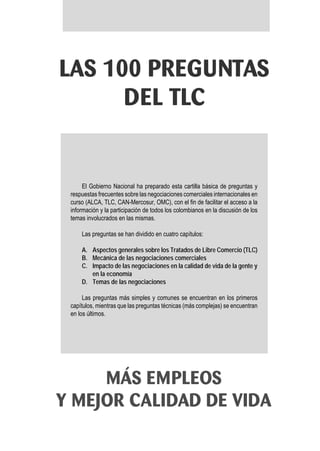 LAS 100 PREGUNTAS
      DEL TLC


      El Gobierno Nacional ha preparado esta cartilla básica de preguntas y
 respuestas frecuentes sobre las negociaciones comerciales internacionales en
 curso (ALCA, TLC, CAN-Mercosur, OMC), con el fin de facilitar el acceso a la
 información y la participación de todos los colombianos en la discusión de los
 temas involucrados en las mismas.

     Las preguntas se han dividido en cuatro capítulos:

     A. Aspectos generales sobre los Tratados de Libre Comercio (TLC)
     B. Mecánica de las negociaciones comerciales
     C. Impacto de las negociaciones en la calidad de vida de la gente y
        en la economía
     D. Temas de las negociaciones

      Las preguntas más simples y comunes se encuentran en los primeros
 capítulos, mientras que las preguntas técnicas (más complejas) se encuentran
 en los últimos.




     MÁS EMPLEOS
Y MEJOR CALIDAD DE VIDA
 