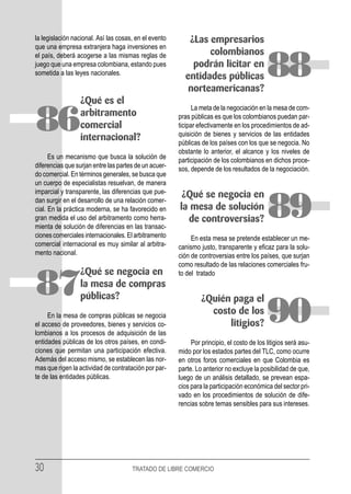 la legislación nacional. Así las cosas, en el evento      ¿Las empresarios
que una empresa extranjera haga inversiones en
el país, deberá acogerse a las mismas reglas de                colombianos
juego que una empresa colombiana, estando pues
sometida a las leyes nacionales.
                                                           podrán licitar en
                                                         entidades públicas
                                                          norteamericanas?
                                                                                           88
                 ¿Qué es el
                                                             La meta de la negociación en la mesa de com-

86               arbitramento
                 comercial
                 internacional?
                                                       pras públicas es que los colombianos puedan par-
                                                       ticipar efectivamente en los procedimientos de ad-
                                                       quisición de bienes y servicios de las entidades
                                                       públicas de los países con los que se negocia. No
                                                       obstante lo anterior, el alcance y los niveles de
      Es un mecanismo que busca la solución de         participación de los colombianos en dichos proce-
diferencias que surjan entre las partes de un acuer-   sos, depende de los resultados de la negociación.
do comercial. En términos generales, se busca que
un cuerpo de especialistas resuelvan, de manera
imparcial y transparente, las diferencias que pue-      ¿Qué se negocia en
dan surgir en el desarrollo de una relación comer-
cial. En la práctica moderna, se ha favorecido en
gran medida el uso del arbitramento como herra-
mienta de solución de diferencias en las transac-
                                                       la mesa de solución
                                                         de controversias?                 89
ciones comerciales internacionales. El arbitramento         En esta mesa se pretende establecer un me-
comercial internacional es muy similar al arbitra-     canismo justo, transparente y eficaz para la solu-
mento nacional.                                        ción de controversias entre los países, que surjan
                                                       como resultado de las relaciones comerciales fru-
                 ¿Qué se negocia en                    to del tratado

87               la mesa de compras
                 públicas?                                      ¿Quién paga el
     En la mesa de compras públicas se negocia
el acceso de proveedores, bienes y servicios co-
lombianos a los procesos de adquisición de las
                                                                  costo de los
                                                                      litigios?            90
entidades públicas de los otros países, en condi-           Por principio, el costo de los litigios será asu-
ciones que permitan una participación efectiva.        mido por los estados partes del TLC, como ocurre
Además del acceso mismo, se establecen las nor-        en otros foros comerciales en que Colombia es
mas que rigen la actividad de contratación por par-    parte. Lo anterior no excluye la posibilidad de que,
te de las entidades públicas.                          luego de un análisis detallado, se prevean espa-
                                                       cios para la participación económica del sector pri-
                                                       vado en los procedimientos de solución de dife-
                                                       rencias sobre temas sensibles para sus intereses.




30                                    TRATADO DE LIBRE COMERCIO
 