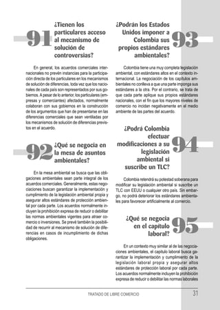 ¿Tienen los                            ¿Podrán los Estados
                  particulares acceso                      Unidos imponer a
91                al mecanismo de
                  solución de
                                                               Colombia sus
                                                          propios estándares               93
                  controversias?                                ambientales?
     En general, los acuerdos comerciales inter-              Colombia tiene una muy completa legislación
nacionales no prevén instancias para la participa-       ambiental, con estándares altos en el contexto in-
ción directa de los particulares en los mecanismos       ternacional. La negociación de los capítulos am-
de solución de diferencias, toda vez que los nacio-      bientales no conlleva a que una parte imponga sus
nales de cada país son representados por sus go-         estándares a la otra. Por el contrario, se trata de
biernos. A pesar de lo anterior, los particulares (em-   que cada parte aplique sus propios estándares
presas y comerciantes) afectados, normalmente            nacionales, con el fin que los mayores niveles de
colaboran con sus gobiernos en la construcción           comercio no incidan negativamente en el medio
de los argumentos que han de presentarse en las          ambiente de las partes del acuerdo.
diferencias comerciales que sean ventiladas por
los mecanismos de solución de diferencias previs-
tos en el acuerdo.                                         ¿Podrá Colombia
                                                                    efectuar


92
                  ¿Qué se negocia en
                  la mesa de asuntos
                  ambientales?
                                                         modificaciones a su
                                                                 legislación
                                                                ambiental si
                                                                                           94
                                                           suscribe un TLC?
     En la mesa ambiental se busca que las obli-
gaciones ambientales sean parte integral de los               Colombia retendrá su potestad soberana para
acuerdos comerciales. Generalmente, estas nego-          modificar su legislación ambiental si suscribe un
ciaciones buscan garantizar la implementación y          TLC con EEUU o cualquier otro país. Sin embar-
cumplimiento de la legislación ambiental propia y        go, no podrá deteriorar los estándares ambienta-
asegurar altos estándares de protección ambien-          les para favorecer artificialmente al comercio.
tal por cada parte. Los acuerdos normalmente in-
cluyen la prohibición expresa de reducir o debilitar
las normas ambientales vigentes para atraer co-
                                                               ¿Qué se negocia
mercio o inversiones. Se prevé también la posibili-
dad de recurrir al mecanismo de solución de dife-
rencias en casos de incumplimiento de dichas
obligaciones.
                                                                 en el capítulo
                                                                       laboral?            95
                                                              En un contexto muy similar al de las negocia-
                                                         ciones ambientales, el capitulo laboral busca ga-
                                                         rantizar la implementación y cumplimiento de la
                                                         legislación laboral propia y asegurar altos
                                                         estándares de protección laboral por cada parte.
                                                         Los acuerdos normalmente incluyen la prohibición
                                                         expresa de reducir o debilitar las normas laborales


                                        TRATADO DE LIBRE COMERCIO                                       31
 