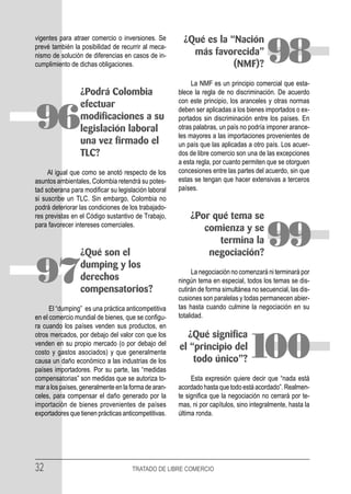 vigentes para atraer comercio o inversiones. Se         ¿Qué es la “Nación
prevé también la posibilidad de recurrir al meca-
nismo de solución de diferencias en casos de in-
cumplimiento de dichas obligaciones.
                                                          más favorecida”
                                                                    (NMF)?              98
                                                           La NMF es un principio comercial que esta-
                 ¿Podrá Colombia                      blece la regla de no discriminación. De acuerdo
                                                      con este principio, los aranceles y otras normas
                 efectuar

96               modificaciones a su
                 legislación laboral
                 una vez firmado el
                                                      deben ser aplicadas a los bienes importados o ex-
                                                      portados sin discriminación entre los países. En
                                                      otras palabras, un país no podría imponer arance-
                                                      les mayores a las importaciones provenientes de
                                                      un país que las aplicadas a otro país. Los acuer-
                 TLC?                                 dos de libre comercio son una de las excepciones
                                                      a esta regla, por cuanto permiten que se otorguen
     Al igual que como se anotó respecto de los       concesiones entre las partes del acuerdo, sin que
asuntos ambientales, Colombia retendrá su potes-      estas se tengan que hacer extensivas a terceros
tad soberana para modificar su legislación laboral    países.
si suscribe un TLC. Sin embargo, Colombia no
podrá deteriorar las condiciones de los trabajado-
res previstas en el Código sustantivo de Trabajo,         ¿Por qué tema se
para favorecer intereses comerciales.


                 ¿Qué son el
                                                             comienza y se
                                                                termina la
                                                              negociación?
                                                                                        99
97               dumping y los
                 derechos
                 compensatorios?
                                                            La negociación no comenzará ni terminará por
                                                      ningún tema en especial, todos los temas se dis-
                                                      cutirán de forma simultánea no secuencial, las dis-
                                                      cusiones son paralelas y todas permanecen abier-
      El “dumping” es una práctica anticompetitiva    tas hasta cuando culmine la negociación en su
en el comercio mundial de bienes, que se configu-     totalidad.
ra cuando los países venden sus productos, en
otros mercados, por debajo del valor con que los        ¿Qué significa
venden en su propio mercado (o por debajo del
costo y gastos asociados) y que generalmente
causa un daño económico a las industrias de los
países importadores. Por su parte, las “medidas
                                                      el “principio del
                                                          todo único”?           100
compensatorias” son medidas que se autoriza to-            Esta expresión quiere decir que “nada está
mar a los países, generalmente en la forma de aran-   acordado hasta que todo está acordado”. Realmen-
celes, para compensar el daño generado por la         te significa que la negociación no cerrará por te-
importación de bienes provenientes de países          mas, ni por capítulos, sino integralmente, hasta la
exportadores que tienen prácticas anticompetitivas.   última ronda.




32                                   TRATADO DE LIBRE COMERCIO
 