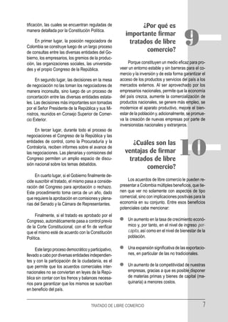 tificación, las cuales se encuentran reguladas de               ¿Por qué es
manera detallada por la Constitución Política.

     En primer lugar, la posición negociadora de
Colombia se construye luego de un largo proceso
de consultas entre las diversas entidades del Go-
                                                          importante firmar
                                                           tratados de libre
                                                                 comercio?
                                                                                             9
bierno, los empresarios, los gremios de la produc-
ción, las organizaciones sociales, las universida-          Porque constituyen un medio eficaz para pro-
des y el propio Congreso de la República.              veer un entorno estable y sin barreras para el co-
                                                       mercio y la inversión y de esta forma garantizar el
     En segundo lugar, las decisiones en la mesa       acceso de los productos y servicios del país a los
de negociación no las toman los negociadores de        mercados externos. Al ser aprovechado por los
manera inconsulta, sino luego de un proceso de         empresarios nacionales, permite que la economía
concertación entre las diversas entidades estata-      del país crezca, aumente la comercialización de
les. Las decisiones más importantes son tomadas        productos nacionales, se genere más empleo, se
por el Señor Presidente de la República y sus Mi-      modernice el aparato productivo, mejore el bien-
nistros, reunidos en Consejo Superior de Comer-        estar de la población y, adicionalmente, se promue-
cio Exterior.                                          va la creación de nuevas empresas por parte de
                                                       inversionistas nacionales y extranjeros.
     En tercer lugar, durante todo el proceso de
negociaciones el Congreso de la República y las
entidades de control, como la Procuraduría y la
Contraloría, reciben informes sobre el avance de
las negociaciones. Las plenarias y comisiones del
Congreso permiten un amplio espacio de discu-
sión nacional sobre los temas debatidos.
                                                              ¿Cuáles son las
                                                          ventajas de firmar
                                                            tratados de libre
                                                                                         10
                                                                  comercio?
     En cuarto lugar, si el Gobierno finalmente de-
cide suscribir el tratado, el mismo pasa a conside-        Los acuerdos de libre comercio le pueden re-
ración del Congreso para aprobación o rechazo.         presentar a Colombia múltiples beneficios, que tie-
Este procedimiento toma cerca de un año, dado          nen que ver no solamente con aspectos de tipo
que requiere la aprobación en comisiones y plena-      comercial, sino con implicaciones positivas para la
rias del Senado y la Cámara de Representantes.         economía en su conjunto. Entre esos beneficios
                                                       potenciales cabe mencionar:
     Finalmente, si el tratado es aprobado por el
Congreso, automáticamente pasa a control previo            Un aumento en la tasa de crecimiento econó-
de la Corte Constitucional, con el fin de verificar        mico y, por tanto, en el nivel de ingreso per-
que el mismo esté de acuerdo con la Constitución           cápita, así como en el nivel de bienestar de la
Política.                                                  población.

     Este largo proceso democrático y participativo,       Una expansión significativa de las exportacio-
llevado a cabo por diversas entidades independien-         nes, en particular de las no tradicionales.
tes y con la participación de la ciudadanía, es el
que permite que los acuerdos comerciales inter-            Un aumento de la competitividad de nuestras
nacionales no se conviertan en leyes de la Repú-           empresas, gracias a que es posible disponer
blica sin contar con los frenos y balances necesa-         de materias primas y bienes de capital (ma-
rios para garantizar que los mismos se suscriban           quinaria) a menores costos.
en beneficio del país.


                                       TRATADO DE LIBRE COMERCIO                                        7
 