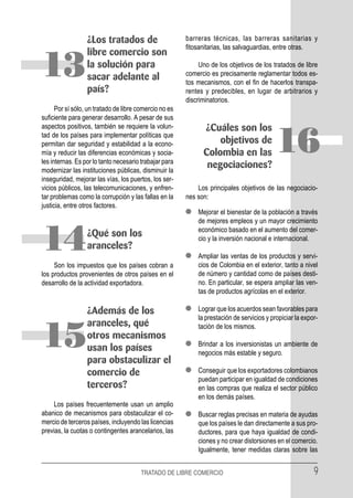¿Los tratados de                      barreras técnicas, las barreras sanitarias y
                                                        fitosanitarias, las salvaguardias, entre otras.
                  libre comercio son

13                la solución para
                  sacar adelante al
                  país?
                                                             Uno de los objetivos de los tratados de libre
                                                        comercio es precisamente reglamentar todos es-
                                                        tos mecanismos, con el fin de hacerlos transpa-
                                                        rentes y predecibles, en lugar de arbitrarios y
                                                        discriminatorios.
      Por sí sólo, un tratado de libre comercio no es
suficiente para generar desarrollo. A pesar de sus
aspectos positivos, también se requiere la volun-             ¿Cuáles son los
tad de los países para implementar políticas que
permitan dar seguridad y estabilidad a la econo-
mía y reducir las diferencias económicas y socia-
les internas. Es por lo tanto necesario trabajar para
                                                                  objetivos de
                                                              Colombia en las
                                                               negociaciones?
                                                                                           16
modernizar las instituciones públicas, disminuir la
inseguridad, mejorar las vías, los puertos, los ser-
vicios públicos, las telecomunicaciones, y enfren-          Los principales objetivos de las negociacio-
tar problemas como la corrupción y las fallas en la     nes son:
justicia, entre otros factores.
                                                            Mejorar el bienestar de la población a través
                                                            de mejores empleos y un mayor crecimiento
                                                            económico basado en el aumento del comer-

14                ¿Qué son los
                  aranceles?
     Son los impuestos que los países cobran a
                                                            cio y la inversión nacional e internacional.

                                                            Ampliar las ventas de los productos y servi-
                                                            cios de Colombia en el exterior, tanto a nivel
los productos provenientes de otros países en el            de número y cantidad como de países desti-
desarrollo de la actividad exportadora.                     no. En particular, se espera ampliar las ven-
                                                            tas de productos agrícolas en el exterior.

                  ¿Además de los                            Lograr que los acuerdos sean favorables para
                                                            la prestación de servicios y propiciar la expor-
                  aranceles, qué                            tación de los mismos.

15                otros mecanismos
                  usan los países
                  para obstaculizar el
                                                            Brindar a los inversionistas un ambiente de
                                                            negocios más estable y seguro.

                  comercio de                               Conseguir que los exportadores colombianos
                                                            puedan participar en igualdad de condiciones
                  terceros?                                 en las compras que realiza el sector público
                                                            en los demás países.
     Los países frecuentemente usan un amplio
abanico de mecanismos para obstaculizar el co-              Buscar reglas precisas en materia de ayudas
mercio de terceros países, incluyendo las licencias         que los países le dan directamente a sus pro-
previas, la cuotas o contingentes arancelarios, las         ductores, para que haya igualdad de condi-
                                                            ciones y no crear distorsiones en el comercio.
                                                            Igualmente, tener medidas claras sobre las


                                       TRATADO DE LIBRE COMERCIO                                          9
 