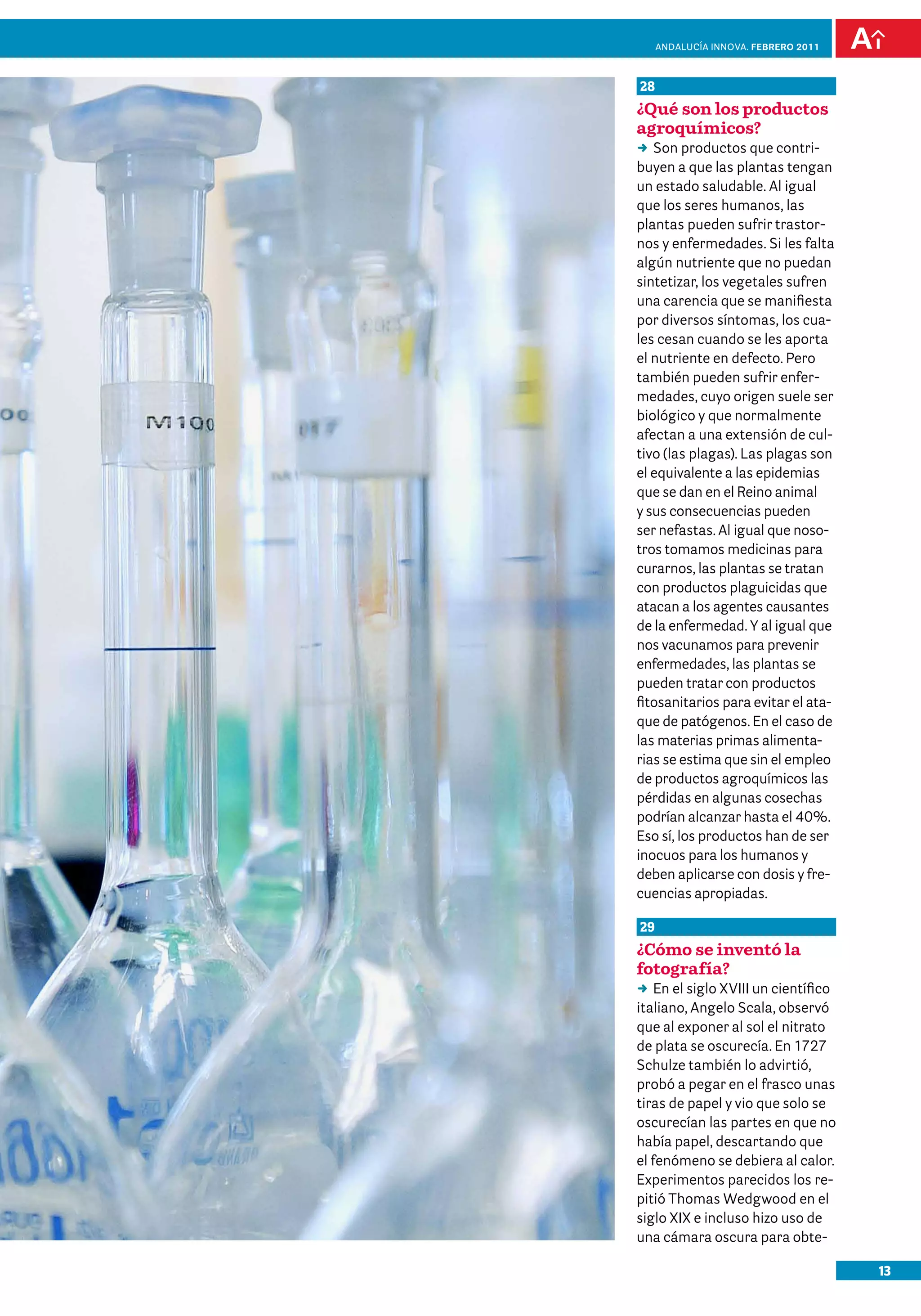 anDalUCÍa innOVa. FEBRERO 2011



28
¿Qué son los productos
agroquímicos?
DD productos que contri-
   Son
buyen a que las plantas tengan
un estado saludable. Al igual
que los seres humanos, las
plantas pueden sufrir trastor-
nos y enfermedades. Si les falta
algún nutriente que no puedan
sintetizar, los vegetales sufren
una carencia que se manifiesta
por diversos síntomas, los cua-
les cesan cuando se les aporta
el nutriente en defecto. Pero
también pueden sufrir enfer-
medades, cuyo origen suele ser
biológico y que normalmente
afectan a una extensión de cul-
tivo (las plagas). Las plagas son
el equivalente a las epidemias
que se dan en el Reino animal
y sus consecuencias pueden
ser nefastas. Al igual que noso-
tros tomamos medicinas para
curarnos, las plantas se tratan
con productos plaguicidas que
atacan a los agentes causantes
de la enfermedad. Y al igual que
nos vacunamos para prevenir
enfermedades, las plantas se
pueden tratar con productos
fitosanitarios para evitar el ata-
que de patógenos. En el caso de
las materias primas alimenta-
rias se estima que sin el empleo
de productos agroquímicos las
pérdidas en algunas cosechas
podrían alcanzar hasta el 40%.
Eso sí, los productos han de ser
inocuos para los humanos y
deben aplicarse con dosis y fre-
cuencias apropiadas.

29
¿Cómo se inventó la
fotografía?
DD el siglo XVIII un científico
    En
italiano, Angelo Scala, observó
que al exponer al sol el nitrato
de plata se oscurecía. En 1727
Schulze también lo advirtió,
probó a pegar en el frasco unas
tiras de papel y vio que solo se
oscurecían las partes en que no
había papel, descartando que
el fenómeno se debiera al calor.
Experimentos parecidos los re-
pitió Thomas Wedgwood en el
siglo XIX e incluso hizo uso de
una cámara oscura para obte-

                                      13
 