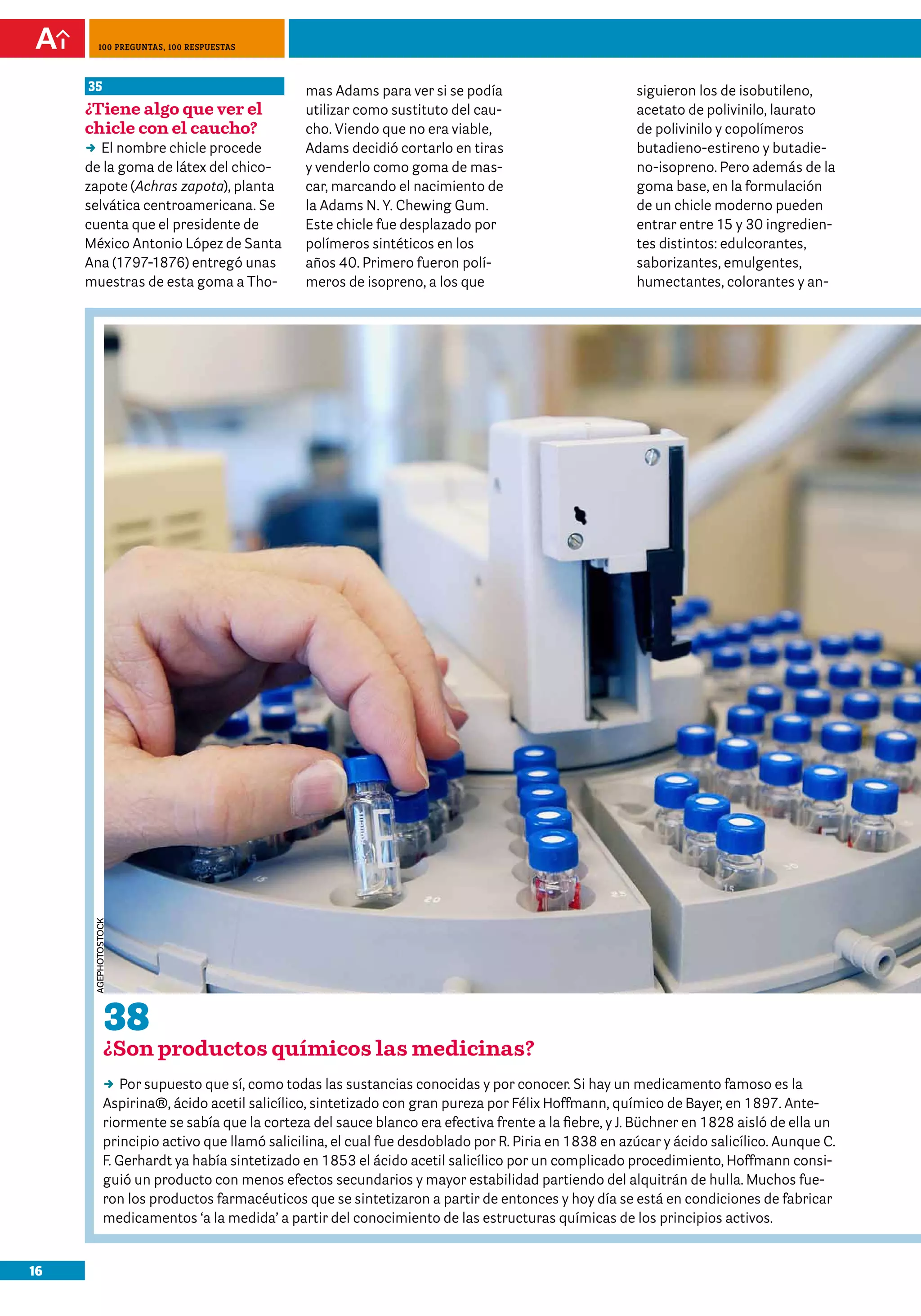 100 preguntas, 100 respuestas



     35                                         mas Adams para ver si se podía                         siguieron los de isobutileno,
     ¿Tiene algo que ver el                     utilizar como sustituto del cau-                       acetato de polivinilo, laurato
     chicle con el caucho?                      cho. Viendo que no era viable,                         de polivinilo y copolímeros
     DD nombre chicle procede
        El                                      Adams decidió cortarlo en tiras                        butadieno-estireno y butadie-
     de la goma de látex del chico-             y venderlo como goma de mas-                           no-isopreno. Pero además de la
     zapote (Achras zapota), planta             car, marcando el nacimiento de                         goma base, en la formulación
     selvática centroamericana. Se              la Adams N. Y. Chewing Gum.                            de un chicle moderno pueden
     cuenta que el presidente de                Este chicle fue desplazado por                         entrar entre 15 y 30 ingredien-
     México Antonio López de Santa              polímeros sintéticos en los                            tes distintos: edulcorantes,
     Ana (1797-1876) entregó unas               años 40. Primero fueron polí-                          saborizantes, emulgentes,
     muestras de esta goma a Tho-               meros de isopreno, a los que                           humectantes, colorantes y an-
      agephOtOstOCk




               38
               ¿Son productos químicos las medicinas?
               DD supuesto que sí, como todas las sustancias conocidas y por conocer. Si hay un medicamento famoso es la
                   Por
               Aspirina®, ácido acetil salicílico, sintetizado con gran pureza por Félix Hoffmann, químico de Bayer, en 1897. Ante-
               riormente se sabía que la corteza del sauce blanco era efectiva frente a la fiebre, y J. Büchner en 1828 aisló de ella un
               principio activo que llamó salicilina, el cual fue desdoblado por R. Piria en 1838 en azúcar y ácido salicílico. Aunque C.
               F. Gerhardt ya había sintetizado en 1853 el ácido acetil salicílico por un complicado procedimiento, Hoffmann consi-
               guió un producto con menos efectos secundarios y mayor estabilidad partiendo del alquitrán de hulla. Muchos fue-
               ron los productos farmacéuticos que se sintetizaron a partir de entonces y hoy día se está en condiciones de fabricar
               medicamentos ‘a la medida’ a partir del conocimiento de las estructuras químicas de los principios activos.


16
 