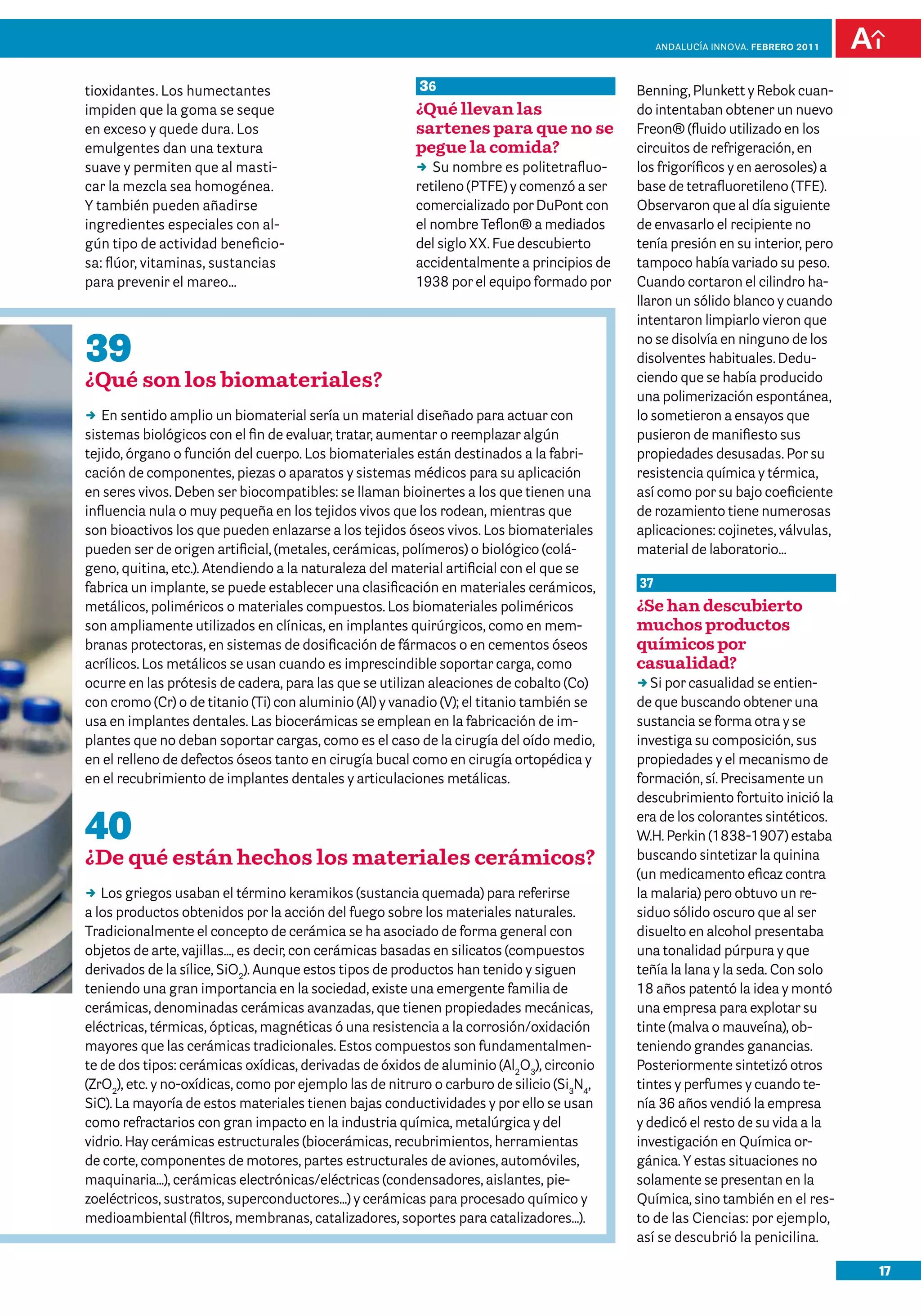 anDalUCÍa innOVa. FEBRERO 2011




tioxidantes. Los humectantes                             36                                Benning, Plunkett y Rebok cuan-
impiden que la goma se seque                             ¿Qué llevan las                   do intentaban obtener un nuevo
en exceso y quede dura. Los                              sartenes para que no se           Freon® (fluido utilizado en los
emulgentes dan una textura                               pegue la comida?                  circuitos de refrigeración, en
suave y permiten que al masti-                           DD nombre es politetrafluo-
                                                            Su                             los frigoríficos y en aerosoles) a
car la mezcla sea homogénea.                             retileno (PTFE) y comenzó a ser   base de tetrafluoretileno (TFE).
Y también pueden añadirse                                comercializado por DuPont con     Observaron que al día siguiente
ingredientes especiales con al-                          el nombre Teflon® a mediados      de envasarlo el recipiente no
gún tipo de actividad beneficio-                         del siglo XX. Fue descubierto     tenía presión en su interior, pero
sa: flúor, vitaminas, sustancias                         accidentalmente a principios de   tampoco había variado su peso.
para prevenir el mareo…                                  1938 por el equipo formado por    Cuando cortaron el cilindro ha-
                                                                                           llaron un sólido blanco y cuando
                                                                                           intentaron limpiarlo vieron que

39                                                                                         no se disolvía en ninguno de los
                                                                                           disolventes habituales. Dedu-
¿Qué son los biomateriales?                                                                ciendo que se había producido
                                                                                           una polimerización espontánea,
DD sentido amplio un biomaterial sería un material diseñado para actuar con
   En                                                                                      lo sometieron a ensayos que
sistemas biológicos con el fin de evaluar, tratar, aumentar o reemplazar algún             pusieron de manifiesto sus
tejido, órgano o función del cuerpo. Los biomateriales están destinados a la fabri-        propiedades desusadas. Por su
cación de componentes, piezas o aparatos y sistemas médicos para su aplicación             resistencia química y térmica,
en seres vivos. Deben ser biocompatibles: se llaman bioinertes a los que tienen una        así como por su bajo coeficiente
influencia nula o muy pequeña en los tejidos vivos que los rodean, mientras que            de rozamiento tiene numerosas
son bioactivos los que pueden enlazarse a los tejidos óseos vivos. Los biomateriales       aplicaciones: cojinetes, válvulas,
pueden ser de origen artificial, (metales, cerámicas, polímeros) o biológico (colá-        material de laboratorio…
geno, quitina, etc.). Atendiendo a la naturaleza del material artificial con el que se
fabrica un implante, se puede establecer una clasificación en materiales cerámicos,        37
metálicos, poliméricos o materiales compuestos. Los biomateriales poliméricos              ¿Se han descubierto
son ampliamente utilizados en clínicas, en implantes quirúrgicos, como en mem-             muchos productos
branas protectoras, en sistemas de dosificación de fármacos o en cementos óseos            químicos por
acrílicos. Los metálicos se usan cuando es imprescindible soportar carga, como             casualidad?
ocurre en las prótesis de cadera, para las que se utilizan aleaciones de cobalto (Co)      DDpor casualidad se entien-
                                                                                              Si
con cromo (Cr) o de titanio (Ti) con aluminio (Al) y vanadio (V); el titanio también se    de que buscando obtener una
usa en implantes dentales. Las biocerámicas se emplean en la fabricación de im-            sustancia se forma otra y se
plantes que no deban soportar cargas, como es el caso de la cirugía del oído medio,        investiga su composición, sus
en el relleno de defectos óseos tanto en cirugía bucal como en cirugía ortopédica y        propiedades y el mecanismo de
en el recubrimiento de implantes dentales y articulaciones metálicas.                      formación, sí. Precisamente un
                                                                                           descubrimiento fortuito inició la

40                                                                                         era de los colorantes sintéticos.
                                                                                           W.H. Perkin (1838-1907) estaba
¿De qué están hechos los materiales cerámicos?                                             buscando sintetizar la quinina
                                                                                           (un medicamento eficaz contra
DD griegos usaban el término keramikos (sustancia quemada) para referirse
   Los                                                                                     la malaria) pero obtuvo un re-
a los productos obtenidos por la acción del fuego sobre los materiales naturales.          siduo sólido oscuro que al ser
Tradicionalmente el concepto de cerámica se ha asociado de forma general con               disuelto en alcohol presentaba
objetos de arte, vajillas..., es decir, con cerámicas basadas en silicatos (compuestos     una tonalidad púrpura y que
derivados de la sílice, SiO2). Aunque estos tipos de productos han tenido y siguen         teñía la lana y la seda. Con solo
teniendo una gran importancia en la sociedad, existe una emergente familia de              18 años patentó la idea y montó
cerámicas, denominadas cerámicas avanzadas, que tienen propiedades mecánicas,              una empresa para explotar su
eléctricas, térmicas, ópticas, magnéticas ó una resistencia a la corrosión/oxidación       tinte (malva o mauveína), ob-
mayores que las cerámicas tradicionales. Estos compuestos son fundamentalmen-              teniendo grandes ganancias.
te de dos tipos: cerámicas oxídicas, derivadas de óxidos de aluminio (Al2O3), circonio     Posteriormente sintetizó otros
(ZrO2), etc. y no-oxídicas, como por ejemplo las de nitruro o carburo de silicio (Si3N4,   tintes y perfumes y cuando te-
SiC). La mayoría de estos materiales tienen bajas conductividades y por ello se usan       nía 36 años vendió la empresa
como refractarios con gran impacto en la industria química, metalúrgica y del              y dedicó el resto de su vida a la
vidrio. Hay cerámicas estructurales (biocerámicas, recubrimientos, herramientas            investigación en Química or-
de corte, componentes de motores, partes estructurales de aviones, automóviles,            gánica. Y estas situaciones no
maquinaria...), cerámicas electrónicas/eléctricas (condensadores, aislantes, pie-          solamente se presentan en la
zoeléctricos, sustratos, superconductores...) y cerámicas para procesado químico y         Química, sino también en el res-
medioambiental (filtros, membranas, catalizadores, soportes para catalizadores...).        to de las Ciencias: por ejemplo,
                                                                                           así se descubrió la penicilina.

                                                                                                                                 17
 