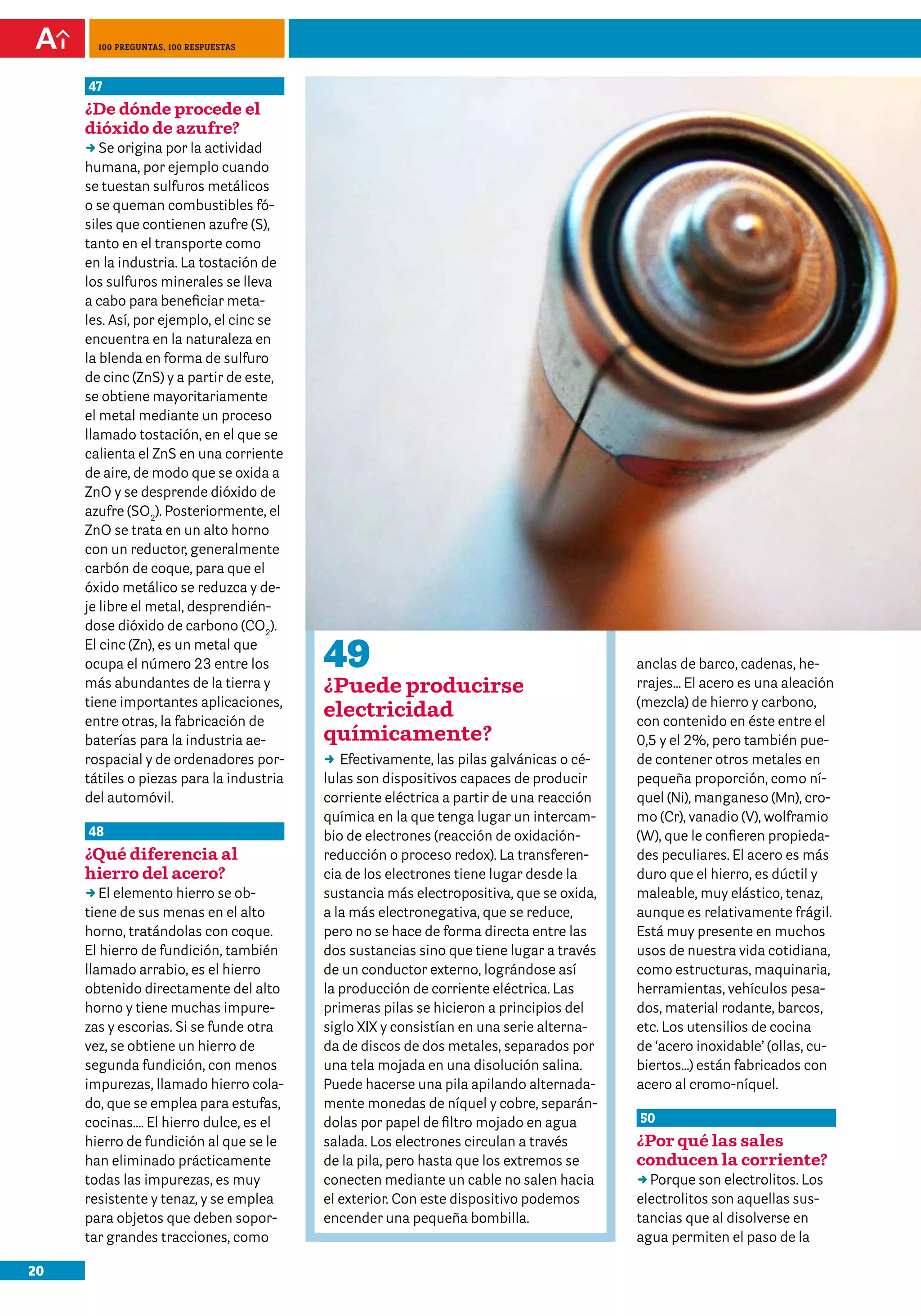 100 preguntas, 100 respuestas



     47
     ¿De dónde procede el
     dióxido de azufre?
     DD origina por la actividad
        Se
     humana, por ejemplo cuando
     se tuestan sulfuros metálicos
     o se queman combustibles fó-
     siles que contienen azufre (S),
     tanto en el transporte como
     en la industria. La tostación de
     los sulfuros minerales se lleva
     a cabo para beneficiar meta-
     les. Así, por ejemplo, el cinc se
     encuentra en la naturaleza en
     la blenda en forma de sulfuro
     de cinc (ZnS) y a partir de este,
     se obtiene mayoritariamente
     el metal mediante un proceso
     llamado tostación, en el que se
     calienta el ZnS en una corriente
     de aire, de modo que se oxida a
     ZnO y se desprende dióxido de
     azufre (SO2). Posteriormente, el
     ZnO se trata en un alto horno
     con un reductor, generalmente
     carbón de coque, para que el
     óxido metálico se reduzca y de-
     je libre el metal, desprendién-
     dose dióxido de carbono (CO2).
     El cinc (Zn), es un metal que
     ocupa el número 23 entre los         49                                             anclas de barco, cadenas, he-
     más abundantes de la tierra y        ¿Puede producirse                              rrajes… El acero es una aleación
     tiene importantes aplicaciones,                                                     (mezcla) de hierro y carbono,
     entre otras, la fabricación de
                                          electricidad                                   con contenido en éste entre el
     baterías para la industria ae-       químicamente?                                  0,5 y el 2%, pero también pue-
     rospacial y de ordenadores por-      DD Efectivamente, las pilas galvánicas o cé-   de contener otros metales en
     tátiles o piezas para la industria   lulas son dispositivos capaces de producir     pequeña proporción, como ní-
     del automóvil.                       corriente eléctrica a partir de una reacción   quel (Ni), manganeso (Mn), cro-
                                          química en la que tenga lugar un intercam-     mo (Cr), vanadio (V), wolframio
     48                                   bio de electrones (reacción de oxidación-      (W), que le confieren propieda-
     ¿Qué diferencia al                   reducción o proceso redox). La transferen-     des peculiares. El acero es más
     hierro del acero?                    cia de los electrones tiene lugar desde la     duro que el hierro, es dúctil y
     DDelemento hierro se ob-
        El                                sustancia más electropositiva, que se oxida,   maleable, muy elástico, tenaz,
     tiene de sus menas en el alto        a la más electronegativa, que se reduce,       aunque es relativamente frágil.
     horno, tratándolas con coque.        pero no se hace de forma directa entre las     Está muy presente en muchos
     El hierro de fundición, también      dos sustancias sino que tiene lugar a través   usos de nuestra vida cotidiana,
     llamado arrabio, es el hierro        de un conductor externo, lográndose así        como estructuras, maquinaria,
     obtenido directamente del alto       la producción de corriente eléctrica. Las      herramientas, vehículos pesa-
     horno y tiene muchas impure-         primeras pilas se hicieron a principios del    dos, material rodante, barcos,
     zas y escorias. Si se funde otra     siglo XIX y consistían en una serie alterna-   etc. Los utensilios de cocina
     vez, se obtiene un hierro de         da de discos de dos metales, separados por     de ‘acero inoxidable’ (ollas, cu-
     segunda fundición, con menos         una tela mojada en una disolución salina.      biertos…) están fabricados con
     impurezas, llamado hierro cola-      Puede hacerse una pila apilando alternada-     acero al cromo-níquel.
     do, que se emplea para estufas,      mente monedas de níquel y cobre, separán-
     cocinas…. El hierro dulce, es el     dolas por papel de filtro mojado en agua       50
     hierro de fundición al que se le     salada. Los electrones circulan a través       ¿Por qué las sales
     han eliminado prácticamente          de la pila, pero hasta que los extremos se     conducen la corriente?
     todas las impurezas, es muy          conecten mediante un cable no salen hacia      DDPorque son electrolitos. Los
     resistente y tenaz, y se emplea      el exterior. Con este dispositivo podemos      electrolitos son aquellas sus-
     para objetos que deben sopor-        encender una pequeña bombilla.                 tancias que al disolverse en
     tar grandes tracciones, como                                                        agua permiten el paso de la

20
 