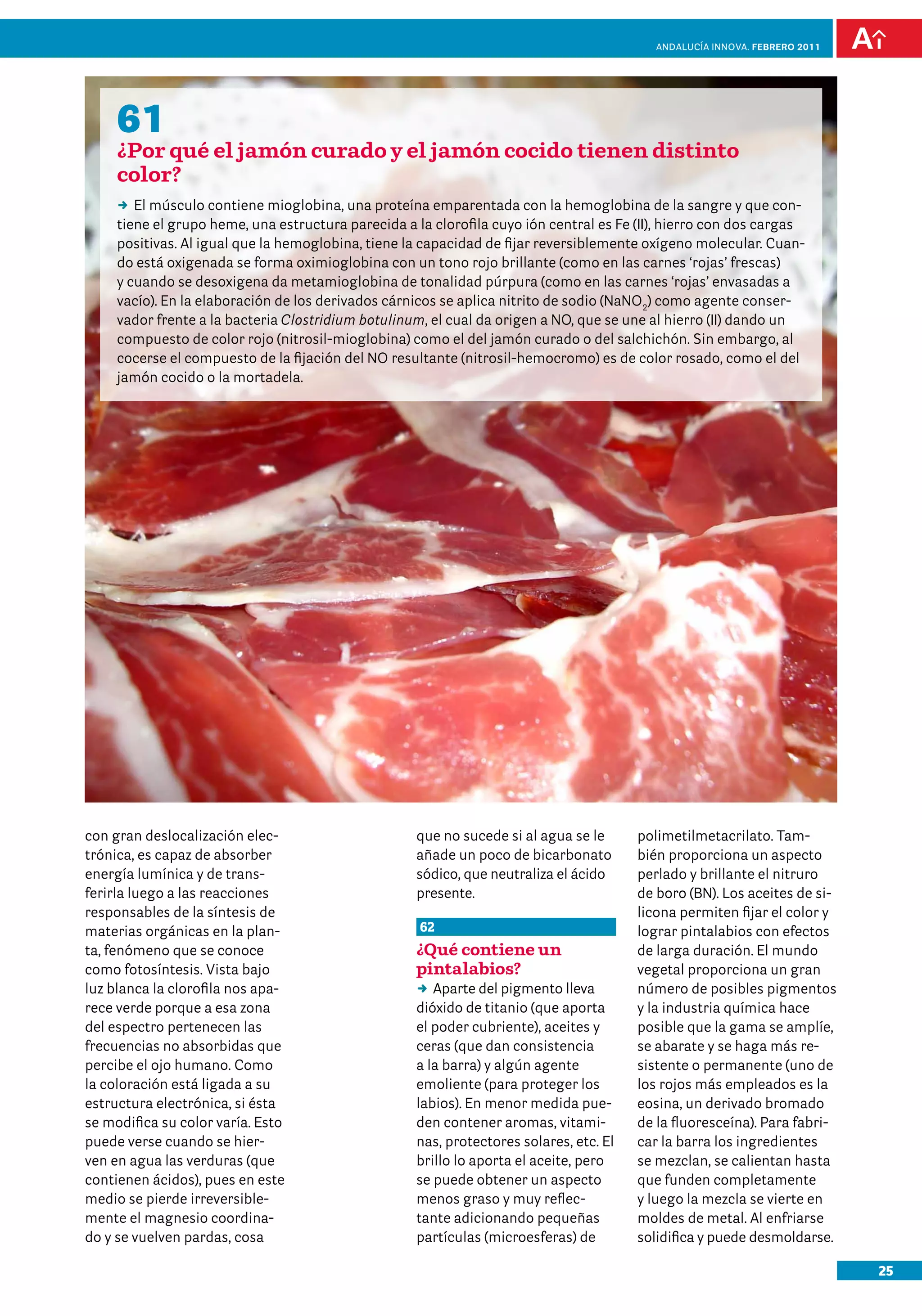 anDalUCÍa innOVa. FEBRERO 2011




     61
     ¿Por qué el jamón curado y el jamón cocido tienen distinto
     color?
     DD músculo contiene mioglobina, una proteína emparentada con la hemoglobina de la sangre y que con-
        El
     tiene el grupo heme, una estructura parecida a la clorofila cuyo ión central es Fe (II), hierro con dos cargas
     positivas. Al igual que la hemoglobina, tiene la capacidad de fijar reversiblemente oxígeno molecular. Cuan-
     do está oxigenada se forma oximioglobina con un tono rojo brillante (como en las carnes ‘rojas’ frescas)
     y cuando se desoxigena da metamioglobina de tonalidad púrpura (como en las carnes ‘rojas’ envasadas a
     vacío). En la elaboración de los derivados cárnicos se aplica nitrito de sodio (NaNO2) como agente conser-
     vador frente a la bacteria Clostridium botulinum, el cual da origen a NO, que se une al hierro (II) dando un
     compuesto de color rojo (nitrosil-mioglobina) como el del jamón curado o del salchichón. Sin embargo, al
     cocerse el compuesto de la fijación del NO resultante (nitrosil-hemocromo) es de color rosado, como el del
     jamón cocido o la mortadela.




con gran deslocalización elec-                      que no sucede si al agua se le      polimetilmetacrilato. Tam-
trónica, es capaz de absorber                       añade un poco de bicarbonato        bién proporciona un aspecto
energía lumínica y de trans-                        sódico, que neutraliza el ácido     perlado y brillante el nitruro
ferirla luego a las reacciones                      presente.                           de boro (BN). Los aceites de si-
responsables de la síntesis de                                                          licona permiten fijar el color y
materias orgánicas en la plan-                       62                                 lograr pintalabios con efectos
ta, fenómeno que se conoce                          ¿Qué contiene un                    de larga duración. El mundo
como fotosíntesis. Vista bajo                       pintalabios?                        vegetal proporciona un gran
luz blanca la clorofila nos apa-                    DD Aparte del pigmento lleva        número de posibles pigmentos
rece verde porque a esa zona                        dióxido de titanio (que aporta      y la industria química hace
del espectro pertenecen las                         el poder cubriente), aceites y      posible que la gama se amplíe,
frecuencias no absorbidas que                       ceras (que dan consistencia         se abarate y se haga más re-
percibe el ojo humano. Como                         a la barra) y algún agente          sistente o permanente (uno de
la coloración está ligada a su                      emoliente (para proteger los        los rojos más empleados es la
estructura electrónica, si ésta                     labios). En menor medida pue-       eosina, un derivado bromado
se modifica su color varía. Esto                    den contener aromas, vitami-        de la fluoresceína). Para fabri-
puede verse cuando se hier-                         nas, protectores solares, etc. El   car la barra los ingredientes
ven en agua las verduras (que                       brillo lo aporta el aceite, pero    se mezclan, se calientan hasta
contienen ácidos), pues en este                     se puede obtener un aspecto         que funden completamente
medio se pierde irreversible-                       menos graso y muy reflec-           y luego la mezcla se vierte en
mente el magnesio coordina-                         tante adicionando pequeñas          moldes de metal. Al enfriarse
do y se vuelven pardas, cosa                        partículas (microesferas) de        solidifica y puede desmoldarse.

                                                                                                                            25
 