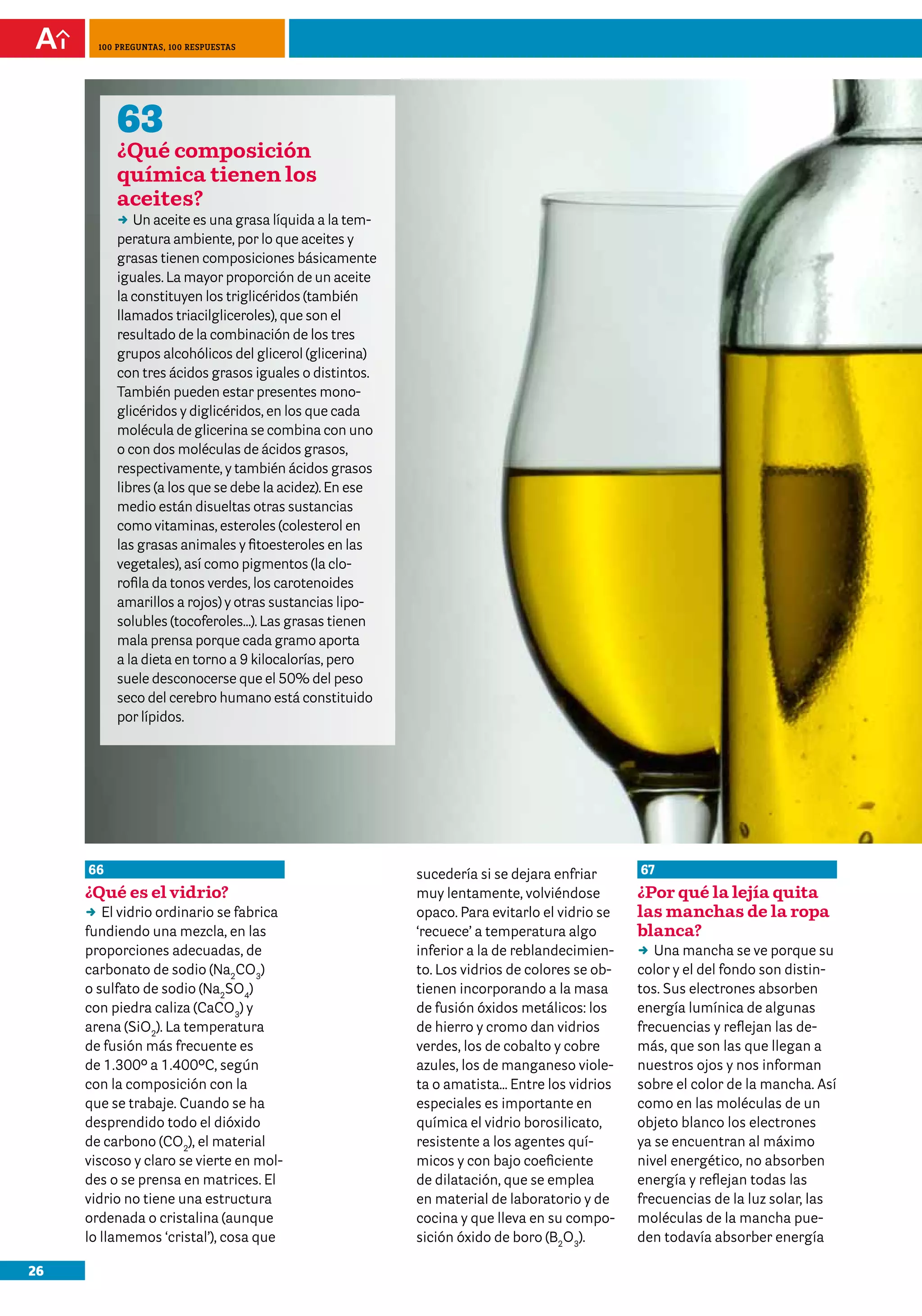 100 preguntas, 100 respuestas




          63
          ¿Qué composición
          química tienen los
          aceites?
          DD aceite es una grasa líquida a la tem-
             Un
          peratura ambiente, por lo que aceites y
          grasas tienen composiciones básicamente
          iguales. La mayor proporción de un aceite
          la constituyen los triglicéridos (también
          llamados triacilgliceroles), que son el
          resultado de la combinación de los tres
          grupos alcohólicos del glicerol (glicerina)
          con tres ácidos grasos iguales o distintos.
          También pueden estar presentes mono-
          glicéridos y diglicéridos, en los que cada
          molécula de glicerina se combina con uno
          o con dos moléculas de ácidos grasos,
          respectivamente, y también ácidos grasos
          libres (a los que se debe la acidez). En ese
          medio están disueltas otras sustancias
          como vitaminas, esteroles (colesterol en
          las grasas animales y fitoesteroles en las
          vegetales), así como pigmentos (la clo-
          rofila da tonos verdes, los carotenoides
          amarillos a rojos) y otras sustancias lipo-
          solubles (tocoferoles…). Las grasas tienen
          mala prensa porque cada gramo aporta
          a la dieta en torno a 9 kilocalorías, pero
          suele desconocerse que el 50% del peso
          seco del cerebro humano está constituido
          por lípidos.




     66                                                  sucedería si se dejara enfriar      67
     ¿Qué es el vidrio?                                  muy lentamente, volviéndose         ¿Por qué la lejía quita
     DD vidrio ordinario se fabrica
         El                                              opaco. Para evitarlo el vidrio se   las manchas de la ropa
     fundiendo una mezcla, en las                        ‘recuece’ a temperatura algo        blanca?
     proporciones adecuadas, de                          inferior a la de reblandecimien-    DD mancha se ve porque su
                                                                                                Una
     carbonato de sodio (Na2CO3)                         to. Los vidrios de colores se ob-   color y el del fondo son distin-
     o sulfato de sodio (Na2SO4)                         tienen incorporando a la masa       tos. Sus electrones absorben
     con piedra caliza (CaCO3) y                         de fusión óxidos metálicos: los     energía lumínica de algunas
     arena (SiO2). La temperatura                        de hierro y cromo dan vidrios       frecuencias y reflejan las de-
     de fusión más frecuente es                          verdes, los de cobalto y cobre      más, que son las que llegan a
     de 1.300º a 1.400ºC, según                          azules, los de manganeso viole-     nuestros ojos y nos informan
     con la composición con la                           ta o amatista… Entre los vidrios    sobre el color de la mancha. Así
     que se trabaje. Cuando se ha                        especiales es importante en         como en las moléculas de un
     desprendido todo el dióxido                         química el vidrio borosilicato,     objeto blanco los electrones
     de carbono (CO2), el material                       resistente a los agentes quí-       ya se encuentran al máximo
     viscoso y claro se vierte en mol-                   micos y con bajo coeficiente        nivel energético, no absorben
     des o se prensa en matrices. El                     de dilatación, que se emplea        energía y reflejan todas las
     vidrio no tiene una estructura                      en material de laboratorio y de     frecuencias de la luz solar, las
     ordenada o cristalina (aunque                       cocina y que lleva en su compo-     moléculas de la mancha pue-
     lo llamemos ‘cristal’), cosa que                    sición óxido de boro (B2O3).        den todavía absorber energía

26
 