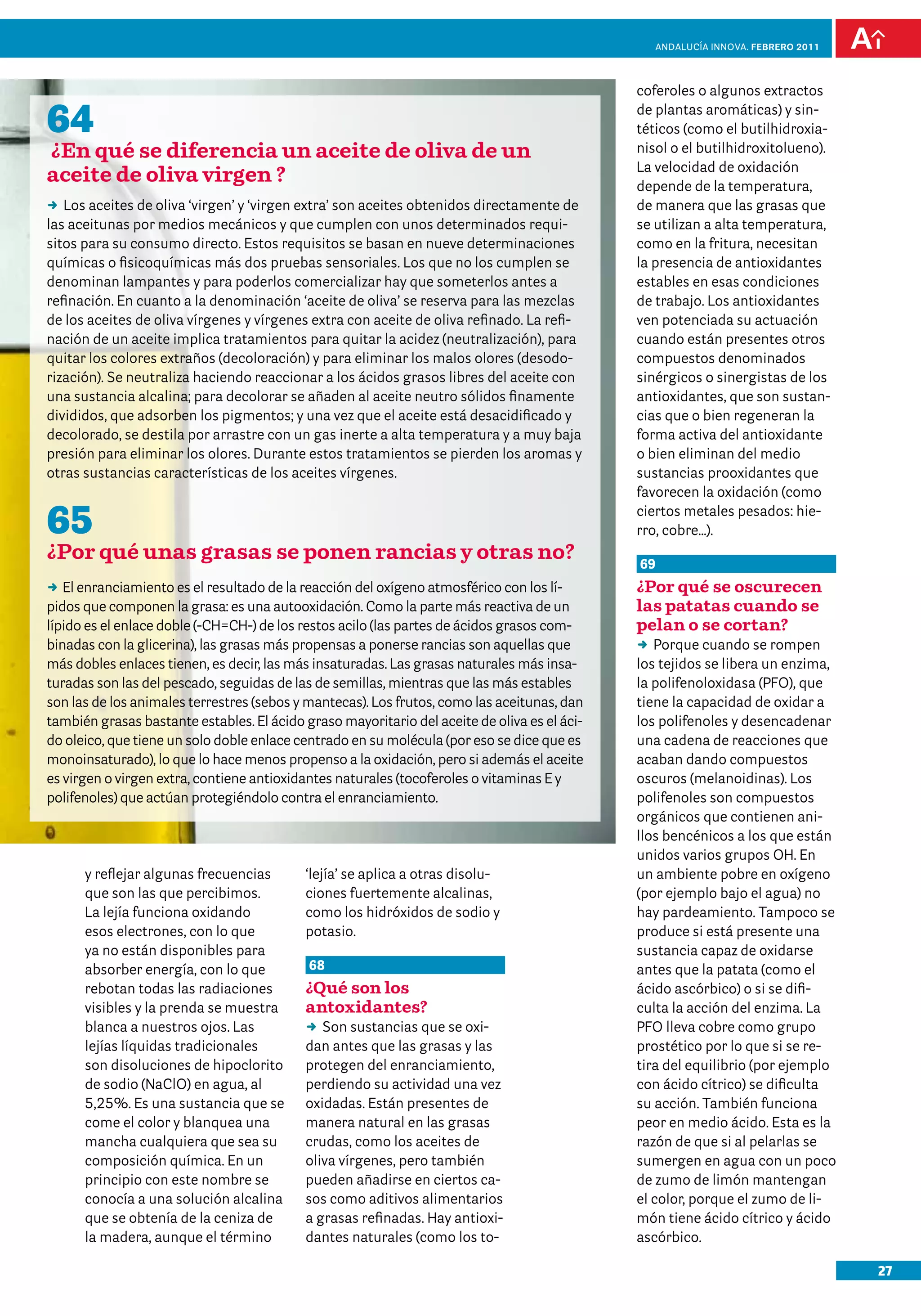 anDalUCÍa innOVa. FEBRERO 2011




                                                                                              coferoles o algunos extractos

64                                                                                            de plantas aromáticas) y sin-
                                                                                              téticos (como el butilhidroxia-
¿En qué se diferencia un aceite de oliva de un                                                nisol o el butilhidroxitolueno).
                                                                                              La velocidad de oxidación
aceite de oliva virgen ?                                                                      depende de la temperatura,
DD aceites de oliva ‘virgen’ y ‘virgen extra’ son aceites obtenidos directamente de
   Los                                                                                        de manera que las grasas que
las aceitunas por medios mecánicos y que cumplen con unos determinados requi-                 se utilizan a alta temperatura,
sitos para su consumo directo. Estos requisitos se basan en nueve determinaciones             como en la fritura, necesitan
químicas o fisicoquímicas más dos pruebas sensoriales. Los que no los cumplen se              la presencia de antioxidantes
denominan lampantes y para poderlos comercializar hay que someterlos antes a                  estables en esas condiciones
refinación. En cuanto a la denominación ‘aceite de oliva’ se reserva para las mezclas         de trabajo. Los antioxidantes
de los aceites de oliva vírgenes y vírgenes extra con aceite de oliva refinado. La refi-      ven potenciada su actuación
nación de un aceite implica tratamientos para quitar la acidez (neutralización), para         cuando están presentes otros
quitar los colores extraños (decoloración) y para eliminar los malos olores (desodo-          compuestos denominados
rización). Se neutraliza haciendo reaccionar a los ácidos grasos libres del aceite con        sinérgicos o sinergistas de los
una sustancia alcalina; para decolorar se añaden al aceite neutro sólidos finamente           antioxidantes, que son sustan-
divididos, que adsorben los pigmentos; y una vez que el aceite está desacidificado y          cias que o bien regeneran la
decolorado, se destila por arrastre con un gas inerte a alta temperatura y a muy baja         forma activa del antioxidante
presión para eliminar los olores. Durante estos tratamientos se pierden los aromas y          o bien eliminan del medio
otras sustancias características de los aceites vírgenes.                                     sustancias prooxidantes que
                                                                                              favorecen la oxidación (como

65                                                                                            ciertos metales pesados: hie-
                                                                                              rro, cobre…).
¿Por qué unas grasas se ponen rancias y otras no?                                             69
DD enranciamiento es el resultado de la reacción del oxígeno atmosférico con los lí-
   El                                                                                         ¿Por qué se oscurecen
pidos que componen la grasa: es una autooxidación. Como la parte más reactiva de un           las patatas cuando se
lípido es el enlace doble (-CH=CH-) de los restos acilo (las partes de ácidos grasos com-     pelan o se cortan?
binadas con la glicerina), las grasas más propensas a ponerse rancias son aquellas que        DD Porque cuando se rompen
más dobles enlaces tienen, es decir, las más insaturadas. Las grasas naturales más insa-      los tejidos se libera un enzima,
turadas son las del pescado, seguidas de las de semillas, mientras que las más estables       la polifenoloxidasa (PFO), que
son las de los animales terrestres (sebos y mantecas). Los frutos, como las aceitunas, dan    tiene la capacidad de oxidar a
también grasas bastante estables. El ácido graso mayoritario del aceite de oliva es el áci-   los polifenoles y desencadenar
do oleico, que tiene un solo doble enlace centrado en su molécula (por eso se dice que es     una cadena de reacciones que
monoinsaturado), lo que lo hace menos propenso a la oxidación, pero si además el aceite       acaban dando compuestos
es virgen o virgen extra, contiene antioxidantes naturales (tocoferoles o vitaminas E y       oscuros (melanoidinas). Los
polifenoles) que actúan protegiéndolo contra el enranciamiento.                               polifenoles son compuestos
                                                                                              orgánicos que contienen ani-
                                                                                              llos bencénicos a los que están
                                                                                              unidos varios grupos OH. En
      y reflejar algunas frecuencias       ‘lejía’ se aplica a otras disolu-                  un ambiente pobre en oxígeno
      que son las que percibimos.          ciones fuertemente alcalinas,                      (por ejemplo bajo el agua) no
      La lejía funciona oxidando           como los hidróxidos de sodio y                     hay pardeamiento. Tampoco se
      esos electrones, con lo que          potasio.                                           produce si está presente una
      ya no están disponibles para                                                            sustancia capaz de oxidarse
      absorber energía, con lo que          68                                                antes que la patata (como el
      rebotan todas las radiaciones        ¿Qué son los                                       ácido ascórbico) o si se difi-
      visibles y la prenda se muestra      antoxidantes?                                      culta la acción del enzima. La
      blanca a nuestros ojos. Las          DD sustancias que se oxi-
                                              Son                                             PFO lleva cobre como grupo
      lejías líquidas tradicionales        dan antes que las grasas y las                     prostético por lo que si se re-
      son disoluciones de hipoclorito      protegen del enranciamiento,                       tira del equilibrio (por ejemplo
      de sodio (NaClO) en agua, al         perdiendo su actividad una vez                     con ácido cítrico) se dificulta
      5,25%. Es una sustancia que se       oxidadas. Están presentes de                       su acción. También funciona
      come el color y blanquea una         manera natural en las grasas                       peor en medio ácido. Esta es la
      mancha cualquiera que sea su         crudas, como los aceites de                        razón de que si al pelarlas se
      composición química. En un           oliva vírgenes, pero también                       sumergen en agua con un poco
      principio con este nombre se         pueden añadirse en ciertos ca-                     de zumo de limón mantengan
      conocía a una solución alcalina      sos como aditivos alimentarios                     el color, porque el zumo de li-
      que se obtenía de la ceniza de       a grasas refinadas. Hay antioxi-                   món tiene ácido cítrico y ácido
      la madera, aunque el término         dantes naturales (como los to-                     ascórbico.

                                                                                                                                    27
 