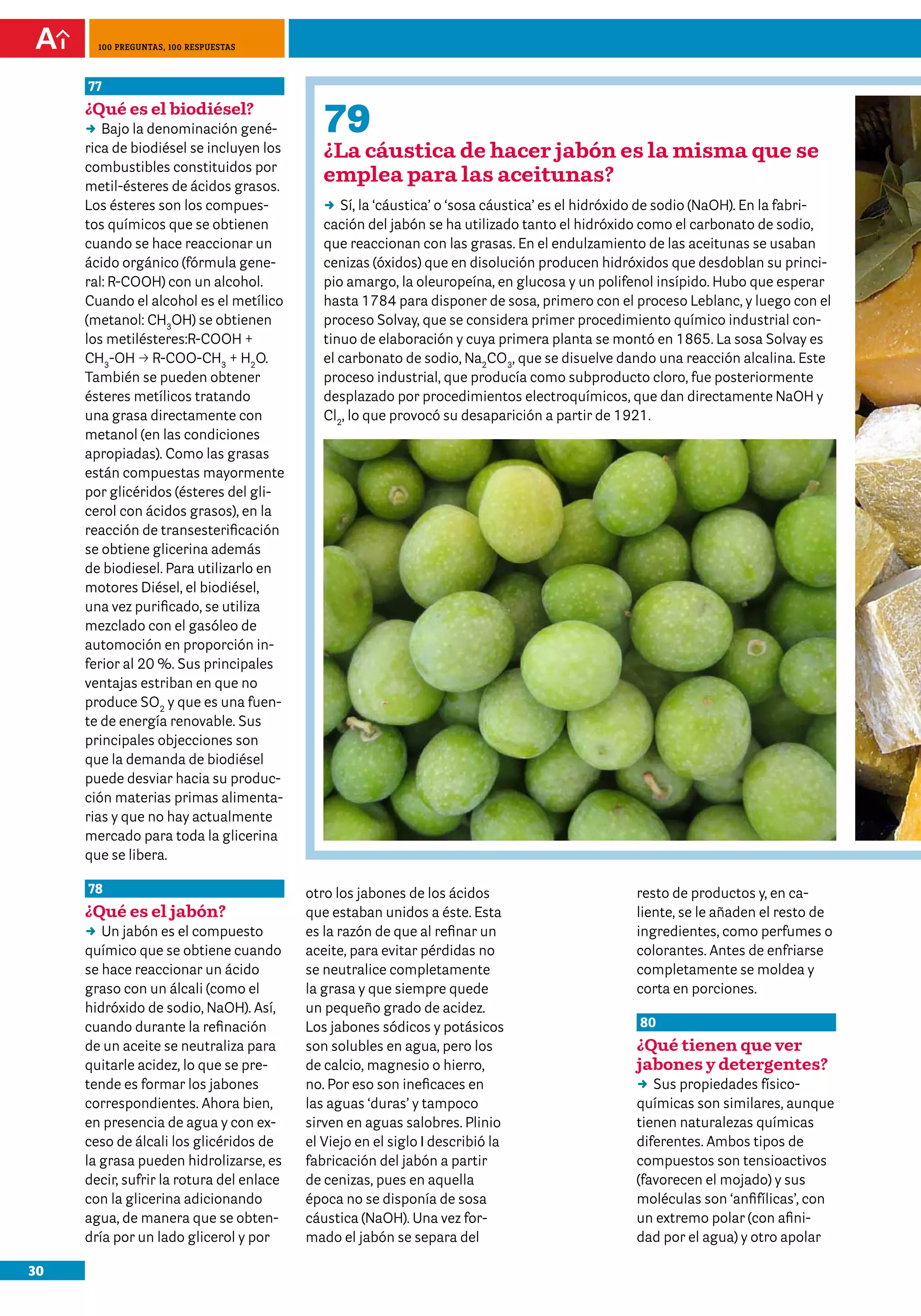 100 preguntas, 100 respuestas



     77
     ¿Qué es el biodiésel?
     DD la denominación gené-
        Bajo                                 79
     rica de biodiésel se incluyen los       ¿La cáustica de hacer jabón es la misma que se
     combustibles constituidos por
     metil-ésteres de ácidos grasos.
                                             emplea para las aceitunas?
     Los ésteres son los compues-            DD la ‘cáustica’ o ‘sosa cáustica’ es el hidróxido de sodio (NaOH). En la fabri-
                                                Sí,
     tos químicos que se obtienen            cación del jabón se ha utilizado tanto el hidróxido como el carbonato de sodio,
     cuando se hace reaccionar un            que reaccionan con las grasas. En el endulzamiento de las aceitunas se usaban
     ácido orgánico (fórmula gene-           cenizas (óxidos) que en disolución producen hidróxidos que desdoblan su princi-
     ral: R-COOH) con un alcohol.            pio amargo, la oleuropeína, en glucosa y un polifenol insípido. Hubo que esperar
     Cuando el alcohol es el metílico        hasta 1784 para disponer de sosa, primero con el proceso Leblanc, y luego con el
     (metanol: CH3OH) se obtienen            proceso Solvay, que se considera primer procedimiento químico industrial con-
     los metilésteres:R-COOH +               tinuo de elaboración y cuya primera planta se montó en 1865. La sosa Solvay es
     CH3-OH p R-COO-CH3 + H2O.               el carbonato de sodio, Na2CO3, que se disuelve dando una reacción alcalina. Este
     También se pueden obtener               proceso industrial, que producía como subproducto cloro, fue posteriormente
     ésteres metílicos tratando              desplazado por procedimientos electroquímicos, que dan directamente NaOH y
     una grasa directamente con              Cl2, lo que provocó su desaparición a partir de 1921.
     metanol (en las condiciones
     apropiadas). Como las grasas
     están compuestas mayormente
     por glicéridos (ésteres del gli-
     cerol con ácidos grasos), en la
     reacción de transesterificación
     se obtiene glicerina además
     de biodiesel. Para utilizarlo en
     motores Diésel, el biodiésel,
     una vez purificado, se utiliza
     mezclado con el gasóleo de
     automoción en proporción in-
     ferior al 20 %. Sus principales
     ventajas estriban en que no
     produce SO2 y que es una fuen-
     te de energía renovable. Sus
     principales objecciones son
     que la demanda de biodiésel
     puede desviar hacia su produc-
     ción materias primas alimenta-
     rias y que no hay actualmente
     mercado para toda la glicerina
     que se libera.

     78                                   otro los jabones de los ácidos                      resto de productos y, en ca-
     ¿Qué es el jabón?                    que estaban unidos a éste. Esta                     liente, se le añaden el resto de
     DD jabón es el compuesto
        Un                                es la razón de que al refinar un                    ingredientes, como perfumes o
     químico que se obtiene cuando        aceite, para evitar pérdidas no                     colorantes. Antes de enfriarse
     se hace reaccionar un ácido          se neutralice completamente                         completamente se moldea y
     graso con un álcali (como el         la grasa y que siempre quede                        corta en porciones.
     hidróxido de sodio, NaOH). Así,      un pequeño grado de acidez.
     cuando durante la refinación         Los jabones sódicos y potásicos                     80
     de un aceite se neutraliza para      son solubles en agua, pero los                      ¿Qué tienen que ver
     quitarle acidez, lo que se pre-      de calcio, magnesio o hierro,                       jabones y detergentes?
     tende es formar los jabones          no. Por eso son ineficaces en                       DD propiedades físico-
                                                                                                 Sus
     correspondientes. Ahora bien,        las aguas ‘duras’ y tampoco                         químicas son similares, aunque
     en presencia de agua y con ex-       sirven en aguas salobres. Plinio                    tienen naturalezas químicas
     ceso de álcali los glicéridos de     el Viejo en el siglo I describió la                 diferentes. Ambos tipos de
     la grasa pueden hidrolizarse, es     fabricación del jabón a partir                      compuestos son tensioactivos
     decir, sufrir la rotura del enlace   de cenizas, pues en aquella                         (favorecen el mojado) y sus
     con la glicerina adicionando         época no se disponía de sosa                        moléculas son ‘anfifílicas’, con
     agua, de manera que se obten-        cáustica (NaOH). Una vez for-                       un extremo polar (con afini-
     dría por un lado glicerol y por      mado el jabón se separa del                         dad por el agua) y otro apolar

30
 