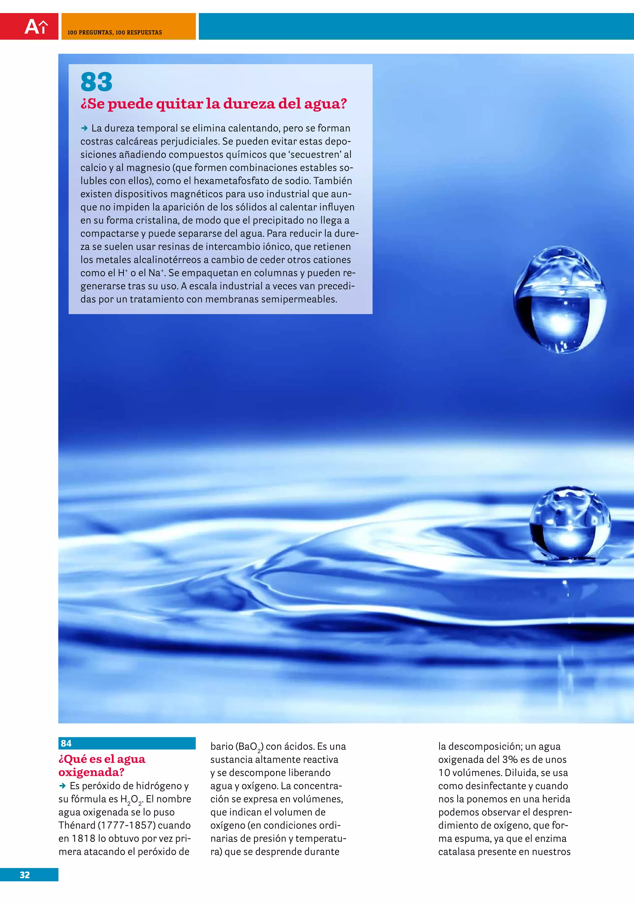 100 preguntas, 100 respuestas




          83
          ¿Se puede quitar la dureza del agua?
          DD dureza temporal se elimina calentando, pero se forman
             La
          costras calcáreas perjudiciales. Se pueden evitar estas depo-
          siciones añadiendo compuestos químicos que ‘secuestren’ al
          calcio y al magnesio (que formen combinaciones estables so-
          lubles con ellos), como el hexametafosfato de sodio. También
          existen dispositivos magnéticos para uso industrial que aun-
          que no impiden la aparición de los sólidos al calentar influyen
          en su forma cristalina, de modo que el precipitado no llega a
          compactarse y puede separarse del agua. Para reducir la dure-
          za se suelen usar resinas de intercambio iónico, que retienen
          los metales alcalinotérreos a cambio de ceder otros cationes
          como el H+ o el Na+. Se empaquetan en columnas y pueden re-
          generarse tras su uso. A escala industrial a veces van precedi-
          das por un tratamiento con membranas semipermeables.




     84                                bario (BaO2) con ácidos. Es una      la descomposición; un agua
     ¿Qué es el agua                   sustancia altamente reactiva         oxigenada del 3% es de unos
     oxigenada?                        y se descompone liberando            10 volúmenes. Diluida, se usa
     DD peróxido de hidrógeno y
        Es                             agua y oxígeno. La concentra-        como desinfectante y cuando
     su fórmula es H2O2. El nombre     ción se expresa en volúmenes,        nos la ponemos en una herida
     agua oxigenada se lo puso         que indican el volumen de            podemos observar el despren-
     Thénard (1777-1857) cuando        oxígeno (en condiciones ordi-        dimiento de oxígeno, que for-
     en 1818 lo obtuvo por vez pri-    narias de presión y temperatu-       ma espuma, ya que el enzima
     mera atacando el peróxido de      ra) que se desprende durante         catalasa presente en nuestros

32
 