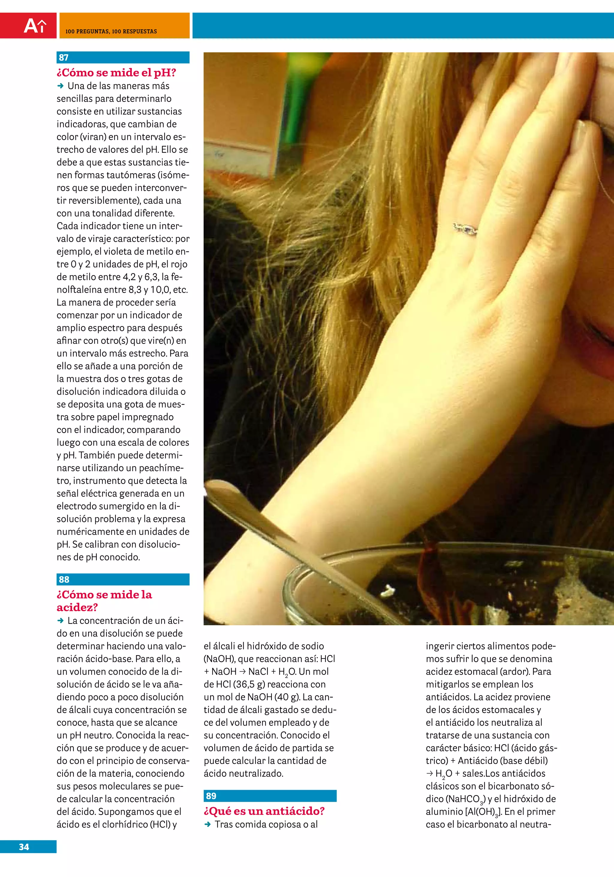 100 preguntas, 100 respuestas



     87
     ¿Cómo se mide el pH?
     DD de las maneras más
         Una
     sencillas para determinarlo
     consiste en utilizar sustancias
     indicadoras, que cambian de
     color (viran) en un intervalo es-
     trecho de valores del pH. Ello se
     debe a que estas sustancias tie-
     nen formas tautómeras (isóme-
     ros que se pueden interconver-
     tir reversiblemente), cada una
     con una tonalidad diferente.
     Cada indicador tiene un inter-
     valo de viraje característico: por
     ejemplo, el violeta de metilo en-
     tre 0 y 2 unidades de pH, el rojo
     de metilo entre 4,2 y 6,3, la fe-
     nolftaleína entre 8,3 y 10,0, etc.
     La manera de proceder sería
     comenzar por un indicador de
     amplio espectro para después
     afinar con otro(s) que vire(n) en
     un intervalo más estrecho. Para
     ello se añade a una porción de
     la muestra dos o tres gotas de
     disolución indicadora diluida o
     se deposita una gota de mues-
     tra sobre papel impregnado
     con el indicador, comparando
     luego con una escala de colores
     y pH. También puede determi-
     narse utilizando un peachíme-
     tro, instrumento que detecta la
     señal eléctrica generada en un
     electrodo sumergido en la di-
     solución problema y la expresa
     numéricamente en unidades de
     pH. Se calibran con disolucio-
     nes de pH conocido.

     88
     ¿Cómo se mide la
     acidez?
     DD concentración de un áci-
        La
     do en una disolución se puede
     determinar haciendo una valo-        el álcali el hidróxido de sodio    ingerir ciertos alimentos pode-
     ración ácido-base. Para ello, a      (NaOH), que reaccionan así: HCl    mos sufrir lo que se denomina
     un volumen conocido de la di-        + NaOH p NaCl + H2O. Un mol        acidez estomacal (ardor). Para
     solución de ácido se le va aña-      de HCl (36,5 g) reacciona con      mitigarlos se emplean los
     diendo poco a poco disolución        un mol de NaOH (40 g). La can-     antiácidos. La acidez proviene
     de álcali cuya concentración se      tidad de álcali gastado se dedu-   de los ácidos estomacales y
     conoce, hasta que se alcance         ce del volumen empleado y de       el antiácido los neutraliza al
     un pH neutro. Conocida la reac-      su concentración. Conocido el      tratarse de una sustancia con
     ción que se produce y de acuer-      volumen de ácido de partida se     carácter básico: HCl (ácido gás-
     do con el principio de conserva-     puede calcular la cantidad de      trico) + Antiácido (base débil)
     ción de la materia, conociendo       ácido neutralizado.                p H2O + sales.Los antiácidos
     sus pesos moleculares se pue-                                           clásicos son el bicarbonato só-
     de calcular la concentración         89                                 dico (NaHCO3) y el hidróxido de
     del ácido. Supongamos que el         ¿Qué es un antiácido?              aluminio [Al(OH)3]. En el primer
     ácido es el clorhídrico (HCl) y      DD comida copiosa o al
                                           Tras                              caso el bicarbonato al neutra-

34
 