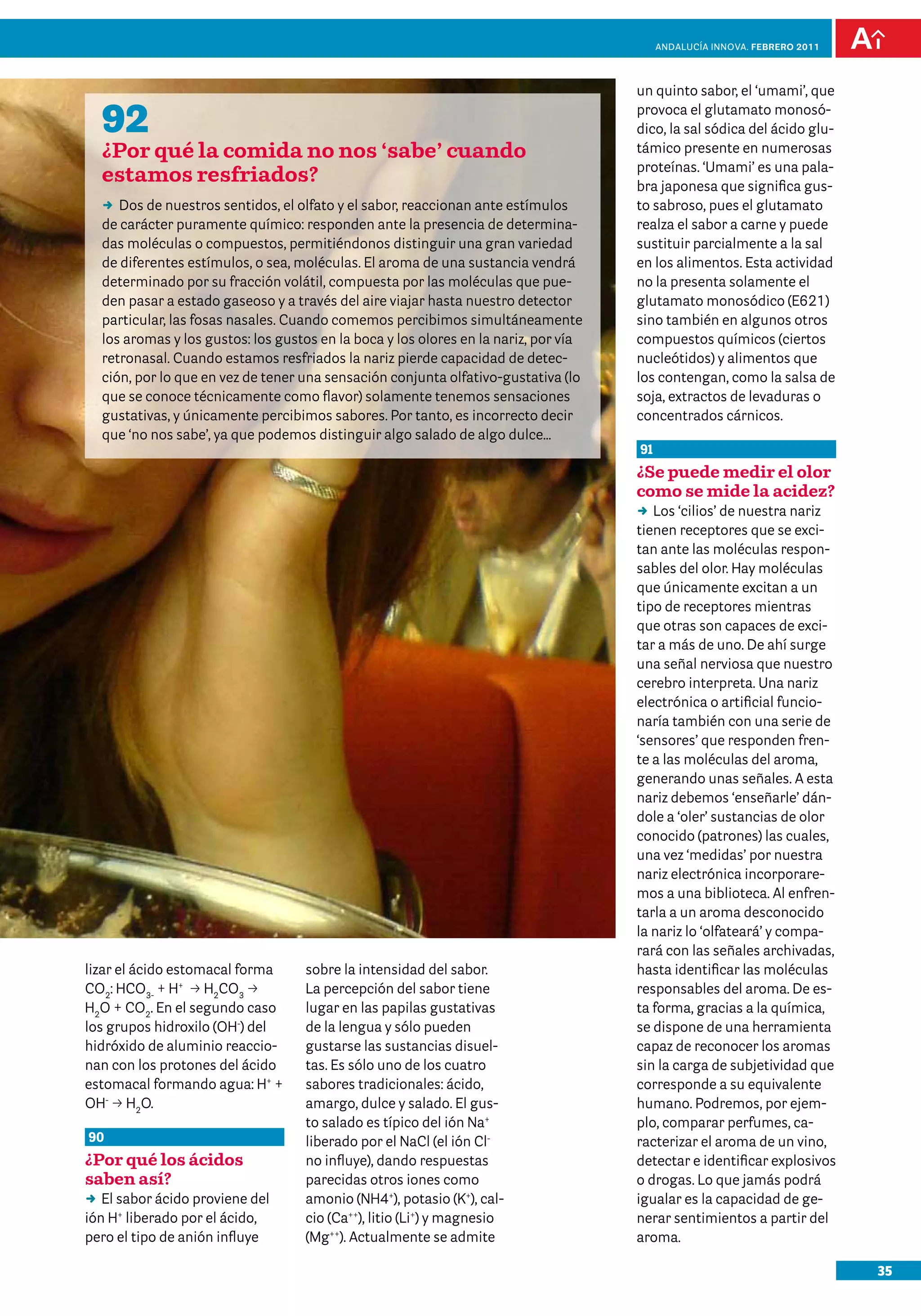 anDalUCÍa innOVa. FEBRERO 2011




                                                                                     un quinto sabor, el ‘umami’, que

  92                                                                                 provoca el glutamato monosó-
                                                                                     dico, la sal sódica del ácido glu-
  ¿Por qué la comida no nos ‘sabe’ cuando                                            támico presente en numerosas
                                                                                     proteínas. ‘Umami’ es una pala-
  estamos resfriados?                                                                bra japonesa que significa gus-
  DD de nuestros sentidos, el olfato y el sabor, reaccionan ante estímulos
     Dos                                                                             to sabroso, pues el glutamato
  de carácter puramente químico: responden ante la presencia de determina-           realza el sabor a carne y puede
  das moléculas o compuestos, permitiéndonos distinguir una gran variedad            sustituir parcialmente a la sal
  de diferentes estímulos, o sea, moléculas. El aroma de una sustancia vendrá        en los alimentos. Esta actividad
  determinado por su fracción volátil, compuesta por las moléculas que pue-          no la presenta solamente el
  den pasar a estado gaseoso y a través del aire viajar hasta nuestro detector       glutamato monosódico (E621)
  particular, las fosas nasales. Cuando comemos percibimos simultáneamente           sino también en algunos otros
  los aromas y los gustos: los gustos en la boca y los olores en la nariz, por vía   compuestos químicos (ciertos
  retronasal. Cuando estamos resfriados la nariz pierde capacidad de detec-          nucleótidos) y alimentos que
  ción, por lo que en vez de tener una sensación conjunta olfativo-gustativa (lo     los contengan, como la salsa de
  que se conoce técnicamente como flavor) solamente tenemos sensaciones              soja, extractos de levaduras o
  gustativas, y únicamente percibimos sabores. Por tanto, es incorrecto decir        concentrados cárnicos.
  que ‘no nos sabe’, ya que podemos distinguir algo salado de algo dulce…
                                                                                     91
                                                                                     ¿Se puede medir el olor
                                                                                     como se mide la acidez?
                                                                                     DD ‘cilios’ de nuestra nariz
                                                                                        Los
                                                                                     tienen receptores que se exci-
                                                                                     tan ante las moléculas respon-
                                                                                     sables del olor. Hay moléculas
                                                                                     que únicamente excitan a un
                                                                                     tipo de receptores mientras
                                                                                     que otras son capaces de exci-
                                                                                     tar a más de uno. De ahí surge
                                                                                     una señal nerviosa que nuestro
                                                                                     cerebro interpreta. Una nariz
                                                                                     electrónica o artificial funcio-
                                                                                     naría también con una serie de
                                                                                     ‘sensores’ que responden fren-
                                                                                     te a las moléculas del aroma,
                                                                                     generando unas señales. A esta
                                                                                     nariz debemos ‘enseñarle’ dán-
                                                                                     dole a ‘oler’ sustancias de olor
                                                                                     conocido (patrones) las cuales,
                                                                                     una vez ‘medidas’ por nuestra
                                                                                     nariz electrónica incorporare-
                                                                                     mos a una biblioteca. Al enfren-
                                                                                     tarla a un aroma desconocido
                                                                                     la nariz lo ‘olfateará’ y compa-
                                                                                     rará con las señales archivadas,
lizar el ácido estomacal forma     sobre la intensidad del sabor.                    hasta identificar las moléculas
CO2: HCO3- + H+ p H2CO3 p          La percepción del sabor tiene                     responsables del aroma. De es-
H2O + CO2. En el segundo caso      lugar en las papilas gustativas                   ta forma, gracias a la química,
los grupos hidroxilo (OH-) del     de la lengua y sólo pueden                        se dispone de una herramienta
hidróxido de aluminio reaccio-     gustarse las sustancias disuel-                   capaz de reconocer los aromas
nan con los protones del ácido     tas. Es sólo uno de los cuatro                    sin la carga de subjetividad que
estomacal formando agua: H+ +      sabores tradicionales: ácido,                     corresponde a su equivalente
OH- p H2O.                         amargo, dulce y salado. El gus-                   humano. Podremos, por ejem-
                                   to salado es típico del ión Na+                   plo, comparar perfumes, ca-
90                                 liberado por el NaCl (el ión Cl-                  racterizar el aroma de un vino,
¿Por qué los ácidos                no influye), dando respuestas                     detectar e identificar explosivos
saben así?                         parecidas otros iones como                        o drogas. Lo que jamás podrá
DD sabor ácido proviene del
   El                              amonio (NH4+), potasio (K+), cal-                 igualar es la capacidad de ge-
ión H+ liberado por el ácido,      cio (Ca++), litio (Li+) y magnesio                nerar sentimientos a partir del
pero el tipo de anión influye      (Mg++). Actualmente se admite                     aroma.

                                                                                                                           35
 